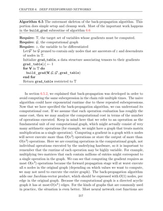 CHAPTER 6. DEEP FEEDFORWARD NETWORKS
Algorithm 6.5 The outermost skeleton of the back-propagation algorithm. This
portion does simple setup and cleanup work. Most of the important work happens
in the subroutine of algorithm
build_grad 6.6
.
Require: T, the target set of variables whose gradients must be computed.
Require: G, the computational graph
Require: z, the variable to be diﬀerentiated
Let G
be G pruned to contain only nodes that are ancestors of z and descendents
of nodes in .
T
Initialize , a data structure associating tensors to their gradients
grad_table
grad table
_ [ ] 1
z ←
for do
V in T
build grad
_ (V, ,
G G , grad table
_ )
end for
Return restricted to
grad_table T
In section , we explained that back-propagation was developed in order to
6.5.2
avoid computing the same subexpression in the chain rule multiple times. The naive
algorithm could have exponential runtime due to these repeated subexpressions.
Now that we have speciﬁed the back-propagation algorithm, we can understand its
computational cost. If we assume that each operation evaluation has roughly the
same cost, then we may analyze the computational cost in terms of the number
of operations executed. Keep in mind here that we refer to an operation as the
fundamental unit of our computational graph, which might actually consist of very
many arithmetic operations (for example, we might have a graph that treats matrix
multiplication as a single operation). Computing a gradient in a graph with n nodes
will never execute more than O(n2) operations or store the output of more than
O(n2) operations. Here we are counting operations in the computational graph, not
individual operations executed by the underlying hardware, so it is important to
remember that the runtime of each operation may be highly variable. For example,
multiplying two matrices that each contain millions of entries might correspond to
a single operation in the graph. We can see that computing the gradient requires as
most O(n2
) operations because the forward propagation stage will at worst execute
all n nodes in the original graph (depending on which values we want to compute,
we may not need to execute the entire graph). The back-propagation algorithm
adds one Jacobian-vector product, which should be expressed with O(1) nodes, per
edge in the original graph. Because the computational graph is a directed acyclic
graph it has at most O(n2 ) edges. For the kinds of graphs that are commonly used
in practice, the situation is even better. Most neural network cost functions are
217
 