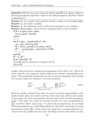 CHAPTER 6. DEEP FEEDFORWARD NETWORKS
Algorithm 6.6 The inner loop subroutine build grad
_ (V, ,
G G, grad table
_ ) of
the back-propagation algorithm, called by the back-propagation algorithm deﬁned
in algorithm .
6.5
Require: V, the variable whose gradient should be added to and .
G grad_table
Require: G, the graph to modify.
Require: G
, the restriction of to nodes that participate in the gradient.
G
Require: grad_table, a data structure mapping nodes to their gradients
if then
V is in grad_table
Return _
grad table[ ]
V
end if
i ← 1
for C V
in _
get consumers( , G) do
op get operation
← _ ( )
C
D C
← build grad
_ ( , ,
G G, grad table
_ )
G( )
i
← G
op bprop get inputs
. ( _ (C, ) )
, ,
V D
i i
← + 1
end for
G ←

i G( )
i
grad table
_ [ ] =
V G
Insert and the operations creating it into
G G
Return G
roughly chain-structured, causing back-propagation to have O(n) cost. This is far
better than the naive approach, which might need to execute exponentially many
nodes. This potentially exponential cost can be seen by expanding and rewriting
the recursive chain rule (equation ) non-recursively:
6.49
∂u( )
n
∂u( )
j
=

path (u(π1),u(π
2),...,u(πt)),
from π1= to
j πt=n
t

k=2
∂u(πk)
∂u(πk−1 )
. (6.55)
Since the number of paths from node j to node n can grow exponentially in the
length of these paths, the number of terms in the above sum, which is the number
of such paths, can grow exponentially with the depth of the forward propagation
graph. This large cost would be incurred because the same computation for
∂u( )
i
∂u( )
j would be redone many times. To avoid such recomputation, we can think
of back-propagation as a table-ﬁlling algorithm that takes advantage of storing
intermediate results ∂u( )
n
∂u( )
i . Each node in the graph has a corresponding slot in a
table to store the gradient for that node. By ﬁlling in these table entries in order,
218
 