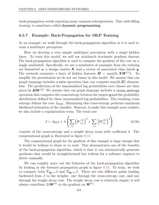 CHAPTER 6. DEEP FEEDFORWARD NETWORKS
back-propagation avoids repeating many common subexpressions. This table-ﬁlling
strategy is sometimes called .
dynamic programming
6.5.7 Example: Back-Propagation for MLP Training
As an example, we walk through the back-propagation algorithm as it is used to
train a multilayer perceptron.
Here we develop a very simple multilayer perception with a single hidden
layer. To train this model, we will use minibatch stochastic gradient descent.
The back-propagation algorithm is used to compute the gradient of the cost on a
single minibatch. Speciﬁcally, we use a minibatch of examples from the training
set formatted as a design matrix X and a vector of associated class labels y.
The network computes a layer of hidden features H = max{0, XW(1)}. To
simplify the presentation we do not use biases in this model. We assume that our
graph language includes a relu operation that can compute max{0, Z} element-
wise. The predictions of the unnormalized log probabilities over classes are then
given by HW (2). We assume that our graph language includes a cross_entropy
operation that computes the cross-entropy between the targets y and the probability
distribution deﬁned by these unnormalized log probabilities. The resulting cross-
entropy deﬁnes the cost JMLE. Minimizing this cross-entropy performs maximum
likelihood estimation of the classiﬁer. However, to make this example more realistic,
we also include a regularization term. The total cost
J J
= MLE + λ



i,j

W
(1)
i,j
2
+

i,j

W
(2)
i,j
2

 (6.56)
consists of the cross-entropy and a weight decay term with coeﬃcient λ. The
computational graph is illustrated in ﬁgure .
6.11
The computational graph for the gradient of this example is large enough that
it would be tedious to draw or to read. This demonstrates one of the beneﬁts
of the back-propagation algorithm, which is that it can automatically generate
gradients that would be straightforward but tedious for a software engineer to
derive manually.
We can roughly trace out the behavior of the back-propagation algorithm
by looking at the forward propagation graph in ﬁgure . To train, we wish
6.11
to compute both ∇W (1) J and ∇W (2) J. There are two diﬀerent paths leading
backward from J to the weights: one through the cross-entropy cost, and one
through the weight decay cost. The weight decay cost is relatively simple; it will
always contribute 2λW( )
i
to the gradient on W( )
i
.
219
 