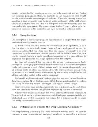 CHAPTER 6. DEEP FEEDFORWARD NETWORKS
matrix, resulting in O(w) multiply-adds, where w is the number of weights. During
the backward propagation stage, we multiply by the transpose of each weight
matrix, which has the same computational cost. The main memory cost of the
algorithm is that we need to store the input to the nonlinearity of the hidden layer.
This value is stored from the time it is computed until the backward pass has
returned to the same point. The memory cost is thus O(mnh), where m is the
number of examples in the minibatch and nh is the number of hidden units.
6.5.8 Complications
Our description of the back-propagation algorithm here is simpler than the imple-
mentations actually used in practice.
As noted above, we have restricted the deﬁnition of an operation to be a
function that returns a single tensor. Most software implementations need to
support operations that can return more than one tensor. For example, if we wish
to compute both the maximum value in a tensor and the index of that value, it is
best to compute both in a single pass through memory, so it is most eﬃcient to
implement this procedure as a single operation with two outputs.
We have not described how to control the memory consumption of back-
propagation. Back-propagation often involves summation of many tensors together.
In the naive approach, each of these tensors would be computed separately, then
all of them would be added in a second step. The naive approach has an overly
high memory bottleneck that can be avoided by maintaining a single buﬀer and
adding each value to that buﬀer as it is computed.
Real-world implementations of back-propagation also need to handle various
data types, such as 32-bit ﬂoating point, 64-bit ﬂoating point, and integer values.
The policy for handling each of these types takes special care to design.
Some operations have undeﬁned gradients, and it is important to track these
cases and determine whether the gradient requested by the user is undeﬁned.
Various other technicalities make real-world diﬀerentiation more complicated.
These technicalities are not insurmountable, and this chapter has described the key
intellectual tools needed to compute derivatives, but it is important to be aware
that many more subtleties exist.
6.5.9 Diﬀerentiation outside the Deep Learning Community
The deep learning community has been somewhat isolated from the broader
computer science community and has largely developed its own cultural attitudes
221
 