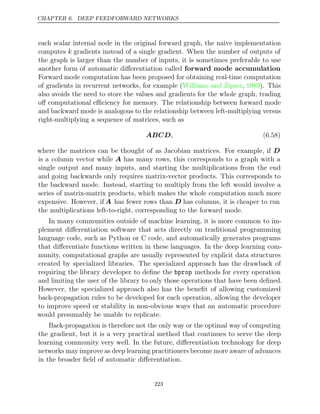 CHAPTER 6. DEEP FEEDFORWARD NETWORKS
each scalar internal node in the original forward graph, the naive implementation
computes k gradients instead of a single gradient. When the number of outputs of
the graph is larger than the number of inputs, it is sometimes preferable to use
another form of automatic diﬀerentiation called forward mode accumulation.
Forward mode computation has been proposed for obtaining real-time computation
of gradients in recurrent networks, for example ( , ). This
Williams and Zipser 1989
also avoids the need to store the values and gradients for the whole graph, trading
oﬀ computational eﬃciency for memory. The relationship between forward mode
and backward mode is analogous to the relationship between left-multiplying versus
right-multiplying a sequence of matrices, such as
ABCD, (6.58)
where the matrices can be thought of as Jacobian matrices. For example, if D
is a column vector while A has many rows, this corresponds to a graph with a
single output and many inputs, and starting the multiplications from the end
and going backwards only requires matrix-vector products. This corresponds to
the backward mode. Instead, starting to multiply from the left would involve a
series of matrix-matrix products, which makes the whole computation much more
expensive. However, if A has fewer rows than D has columns, it is cheaper to run
the multiplications left-to-right, corresponding to the forward mode.
In many communities outside of machine learning, it is more common to im-
plement diﬀerentiation software that acts directly on traditional programming
language code, such as Python or C code, and automatically generates programs
that diﬀerentiate functions written in these languages. In the deep learning com-
munity, computational graphs are usually represented by explicit data structures
created by specialized libraries. The specialized approach has the drawback of
requiring the library developer to deﬁne the bprop methods for every operation
and limiting the user of the library to only those operations that have been deﬁned.
However, the specialized approach also has the beneﬁt of allowing customized
back-propagation rules to be developed for each operation, allowing the developer
to improve speed or stability in non-obvious ways that an automatic procedure
would presumably be unable to replicate.
Back-propagation is therefore not the only way or the optimal way of computing
the gradient, but it is a very practical method that continues to serve the deep
learning community very well. In the future, diﬀerentiation technology for deep
networks may improve as deep learning practitioners become more aware of advances
in the broader ﬁeld of automatic diﬀerentiation.
223
 
