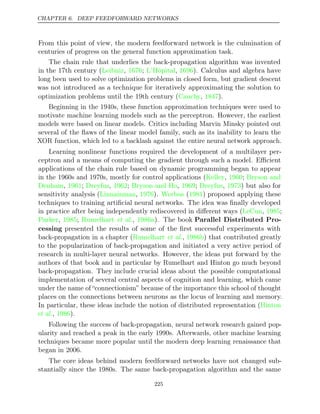 CHAPTER 6. DEEP FEEDFORWARD NETWORKS
From this point of view, the modern feedforward network is the culmination of
centuries of progress on the general function approximation task.
The chain rule that underlies the back-propagation algorithm was invented
in the 17th century ( , ; , ). Calculus and algebra have
Leibniz 1676 L’Hôpital 1696
long been used to solve optimization problems in closed form, but gradient descent
was not introduced as a technique for iteratively approximating the solution to
optimization problems until the 19th century (Cauchy 1847
, ).
Beginning in the 1940s, these function approximation techniques were used to
motivate machine learning models such as the perceptron. However, the earliest
models were based on linear models. Critics including Marvin Minsky pointed out
several of the ﬂaws of the linear model family, such as its inability to learn the
XOR function, which led to a backlash against the entire neural network approach.
Learning nonlinear functions required the development of a multilayer per-
ceptron and a means of computing the gradient through such a model. Eﬃcient
applications of the chain rule based on dynamic programming began to appear
in the 1960s and 1970s, mostly for control applications ( , ;
Kelley 1960 Bryson and
Denham 1961 Dreyfus 1962 Bryson and Ho 1969 Dreyfus 1973
, ; , ; , ; , ) but also for
sensitivity analysis ( , ).
Linnainmaa 1976 Werbos 1981
( ) proposed applying these
techniques to training artiﬁcial neural networks. The idea was ﬁnally developed
in practice after being independently rediscovered in diﬀerent ways ( , ;
LeCun 1985
Parker 1985 Rumelhart 1986a
, ; et al., ). The book Parallel Distributed Pro-
cessing presented the results of some of the ﬁrst successful experiments with
back-propagation in a chapter ( , ) that contributed greatly
Rumelhart et al. 1986b
to the popularization of back-propagation and initiated a very active period of
research in multi-layer neural networks. However, the ideas put forward by the
authors of that book and in particular by Rumelhart and Hinton go much beyond
back-propagation. They include crucial ideas about the possible computational
implementation of several central aspects of cognition and learning, which came
under the name of “connectionism” because of the importance this school of thought
places on the connections between neurons as the locus of learning and memory.
In particular, these ideas include the notion of distributed representation (Hinton
et al., ).
1986
Following the success of back-propagation, neural network research gained pop-
ularity and reached a peak in the early 1990s. Afterwards, other machine learning
techniques became more popular until the modern deep learning renaissance that
began in 2006.
The core ideas behind modern feedforward networks have not changed sub-
stantially since the 1980s. The same back-propagation algorithm and the same
225
 