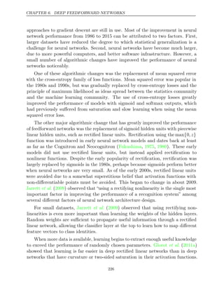 CHAPTER 6. DEEP FEEDFORWARD NETWORKS
approaches to gradient descent are still in use. Most of the improvement in neural
network performance from 1986 to 2015 can be attributed to two factors. First,
larger datasets have reduced the degree to which statistical generalization is a
challenge for neural networks. Second, neural networks have become much larger,
due to more powerful computers, and better software infrastructure. However, a
small number of algorithmic changes have improved the performance of neural
networks noticeably.
One of these algorithmic changes was the replacement of mean squared error
with the cross-entropy family of loss functions. Mean squared error was popular in
the 1980s and 1990s, but was gradually replaced by cross-entropy losses and the
principle of maximum likelihood as ideas spread between the statistics community
and the machine learning community. The use of cross-entropy losses greatly
improved the performance of models with sigmoid and softmax outputs, which
had previously suﬀered from saturation and slow learning when using the mean
squared error loss.
The other major algorithmic change that has greatly improved the performance
of feedforward networks was the replacement of sigmoid hidden units with piecewise
linear hidden units, such as rectiﬁed linear units. Rectiﬁcation using the max{0, z}
function was introduced in early neural network models and dates back at least
as far as the Cognitron and Neocognitron (Fukushima 1975 1980
, , ). These early
models did not use rectiﬁed linear units, but instead applied rectiﬁcation to
nonlinear functions. Despite the early popularity of rectiﬁcation, rectiﬁcation was
largely replaced by sigmoids in the 1980s, perhaps because sigmoids perform better
when neural networks are very small. As of the early 2000s, rectiﬁed linear units
were avoided due to a somewhat superstitious belief that activation functions with
non-diﬀerentiable points must be avoided. This began to change in about 2009.
Jarrett 2009
et al. ( ) observed that “using a rectifying nonlinearity is the single most
important factor in improving the performance of a recognition system” among
several diﬀerent factors of neural network architecture design.
For small datasets, ( ) observed that using rectifying non-
Jarrett et al. 2009
linearities is even more important than learning the weights of the hidden layers.
Random weights are suﬃcient to propagate useful information through a rectiﬁed
linear network, allowing the classiﬁer layer at the top to learn how to map diﬀerent
feature vectors to class identities.
When more data is available, learning begins to extract enough useful knowledge
to exceed the performance of randomly chosen parameters. ( )
Glorot et al. 2011a
showed that learning is far easier in deep rectiﬁed linear networks than in deep
networks that have curvature or two-sided saturation in their activation functions.
226
 