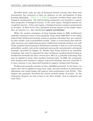 CHAPTER 6. DEEP FEEDFORWARD NETWORKS
Rectiﬁed linear units are also of historical interest because they show that
neuroscience has continued to have an inﬂuence on the development of deep
learning algorithms. ( ) motivate rectiﬁed linear units from
Glorot et al. 2011a
biological considerations. The half-rectifying nonlinearity was intended to capture
these properties of biological neurons: 1) For some inputs, biological neurons are
completely inactive. 2) For some inputs, a biological neuron’s output is proportional
to its input. 3) Most of the time, biological neurons operate in the regime where
they are inactive (i.e., they should have sparse activations).
When the modern resurgence of deep learning began in 2006, feedforward
networks continued to have a bad reputation. From about 2006-2012, it was widely
believed that feedforward networks would not perform well unless they were assisted
by other models, such as probabilistic models. Today, it is now known that with the
right resources and engineering practices, feedforward networks perform very well.
Today, gradient-based learning in feedforward networks is used as a tool to develop
probabilistic models, such as the variational autoencoder and generative adversarial
networks, described in chapter . Rather than being viewed as an unreliable
20
technology that must be supported by other techniques, gradient-based learning in
feedforward networks has been viewed since 2012 as a powerful technology that
may be applied to many other machine learning tasks. In 2006, the community
used unsupervised learning to support supervised learning, and now, ironically, it
is more common to use supervised learning to support unsupervised learning.
Feedforward networks continue to have unfulﬁlled potential. In the future, we
expect they will be applied to many more tasks, and that advances in optimization
algorithms and model design will improve their performance even further. This
chapter has primarily described the neural network family of models. In the
subsequent chapters, we turn to how to use these models—how to regularize and
train them.
227
 