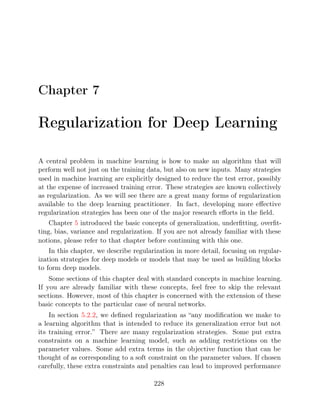 Chapter 7
Regularization for Deep Learning
A central problem in machine learning is how to make an algorithm that will
perform well not just on the training data, but also on new inputs. Many strategies
used in machine learning are explicitly designed to reduce the test error, possibly
at the expense of increased training error. These strategies are known collectively
as regularization. As we will see there are a great many forms of regularization
available to the deep learning practitioner. In fact, developing more eﬀective
regularization strategies has been one of the major research eﬀorts in the ﬁeld.
Chapter introduced the basic concepts of generalization, underﬁtting, overﬁt-
5
ting, bias, variance and regularization. If you are not already familiar with these
notions, please refer to that chapter before continuing with this one.
In this chapter, we describe regularization in more detail, focusing on regular-
ization strategies for deep models or models that may be used as building blocks
to form deep models.
Some sections of this chapter deal with standard concepts in machine learning.
If you are already familiar with these concepts, feel free to skip the relevant
sections. However, most of this chapter is concerned with the extension of these
basic concepts to the particular case of neural networks.
In section , we deﬁned regularization as “any modiﬁcation we make to
5.2.2
a learning algorithm that is intended to reduce its generalization error but not
its training error.” There are many regularization strategies. Some put extra
constraints on a machine learning model, such as adding restrictions on the
parameter values. Some add extra terms in the objective function that can be
thought of as corresponding to a soft constraint on the parameter values. If chosen
carefully, these extra constraints and penalties can lead to improved performance
228
 