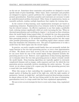 CHAPTER 7. REGULARIZATION FOR DEEP LEARNING
on the test set. Sometimes these constraints and penalties are designed to encode
speciﬁc kinds of prior knowledge. Other times, these constraints and penalties
are designed to express a generic preference for a simpler model class in order to
promote generalization. Sometimes penalties and constraints are necessary to make
an underdetermined problem determined. Other forms of regularization, known as
ensemble methods, combine multiple hypotheses that explain the training data.
In the context of deep learning, most regularization strategies are based on
regularizing estimators. Regularization of an estimator works by trading increased
bias for reduced variance. An eﬀective regularizer is one that makes a proﬁtable
trade, reducing variance signiﬁcantly while not overly increasing the bias. When we
discussed generalization and overﬁtting in chapter , we focused on three situations,
5
where the model family being trained either (1) excluded the true data generating
process—corresponding to underﬁtting and inducing bias, or (2) matched the true
data generating process, or (3) included the generating process but also many
other possible generating processes—the overﬁtting regime where variance rather
than bias dominates the estimation error. The goal of regularization is to take a
model from the third regime into the second regime.
In practice, an overly complex model family does not necessarily include the
target function or the true data generating process, or even a close approximation
of either. We almost never have access to the true data generating process so
we can never know for sure if the model family being estimated includes the
generating process or not. However, most applications of deep learning algorithms
are to domains where the true data generating process is almost certainly outside
the model family. Deep learning algorithms are typically applied to extremely
complicated domains such as images, audio sequences and text, for which the true
generation process essentially involves simulating the entire universe. To some
extent, we are always trying to ﬁt a square peg (the data generating process) into
a round hole (our model family).
What this means is that controlling the complexity of the model is not a
simple matter of ﬁnding the model of the right size, with the right number of
parameters. Instead, we might ﬁnd—and indeed in practical deep learning scenarios,
we almost always do ﬁnd—that the best ﬁtting model (in the sense of minimizing
generalization error) is a large model that has been regularized appropriately.
We now review several strategies for how to create such a large, deep, regularized
model.
229
 