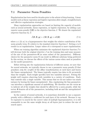 CHAPTER 7. REGULARIZATION FOR DEEP LEARNING
7.1 Parameter Norm Penalties
Regularization has been used for decades prior to the advent of deep learning. Linear
models such as linear regression and logistic regression allow simple, straightforward,
and eﬀective regularization strategies.
Many regularization approaches are based on limiting the capacity of models,
such as neural networks, linear regression, or logistic regression, by adding a pa-
rameter norm penalty Ω(θ) to the objective function J. We denote the regularized
objective function by ˜
J:
˜
J , J , α
( ;
θ X y) = ( ;
θ X y) + Ω( )
θ (7.1)
where α ∈ [0, ∞) is a hyperparameter that weights the relative contribution of the
norm penalty term, , relative to the standard objective function
Ω J. Setting α to 0
results in no regularization. Larger values of α correspond to more regularization.
When our training algorithm minimizes the regularized objective function ˜
J it
will decrease both the original objective J on the training data and some measure
of the size of the parameters θ (or some subset of the parameters). Diﬀerent
choices for the parameter norm can result in diﬀerent solutions being preferred.
Ω
In this section, we discuss the eﬀects of the various norms when used as penalties
on the model parameters.
Before delving into the regularization behavior of diﬀerent norms, we note that
for neural networks, we typically choose to use a parameter norm penalty that
Ω
penalizes of the aﬃne transformation at each layer and leaves
only the weights
the biases unregularized. The biases typically require less data to ﬁt accurately
than the weights. Each weight speciﬁes how two variables interact. Fitting the
weight well requires observing both variables in a variety of conditions. Each
bias controls only a single variable. This means that we do not induce too much
variance by leaving the biases unregularized. Also, regularizing the bias parameters
can introduce a signiﬁcant amount of underﬁtting. We therefore use the vector w
to indicate all of the weights that should be aﬀected by a norm penalty, while the
vector θ denotes all of the parameters, including both w and the unregularized
parameters.
In the context of neural networks, it is sometimes desirable to use a separate
penalty with a diﬀerent α coeﬃcient for each layer of the network. Because it can
be expensive to search for the correct value of multiple hyperparameters, it is still
reasonable to use the same weight decay at all layers just to reduce the size of
search space.
230
 