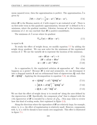 CHAPTER 7. REGULARIZATION FOR DEEP LEARNING
mean squared error, then the approximation is perfect. The approximation ˆ
J is
given by
ˆ
J J
( ) =
θ (w∗
) +
1
2
(w w
− ∗
)
H w w
( − ∗
), (7.6)
where H is the Hessian matrix of J with respect to w evaluated at w∗. There is
no ﬁrst-order term in this quadratic approximation, because w∗ is deﬁned to be a
minimum, where the gradient vanishes. Likewise, because w∗ is the location of a
minimum of , we can conclude that is positive semideﬁnite.
J H
The minimum of ˆ
J occurs where its gradient
∇w ˆ
J( ) = (
w H w w
− ∗
) (7.7)
is equal to .
0
To study the eﬀect of weight decay, we modify equation by adding the
7.7
weight decay gradient. We can now solve for the minimum of the regularized
version of Ĵ. We use the variable w̃ to represent the location of the minimum.
αw̃ H
+ (w̃ w
− ∗
) = 0 (7.8)
( + )
H αI w̃ Hw
= ∗
(7.9)
w̃ H I
= ( + α )−1
Hw∗
. (7.10)
As α approaches 0, the regularized solution w̃ approaches w∗
. But what
happens as α grows? Because H is real and symmetric, we can decompose it
into a diagonal matrix Λ and an orthonormal basis of eigenvectors, Q, such that
H Q Q
= Λ 
. Applying the decomposition to equation , we obtain:
7.10
w̃ Q Q
= ( Λ 
+ )
αI −1
Q Q
Λ 
w∗
(7.11)
=

Q I Q
( +
Λ α ) 
−1
Q Q
Λ 
w∗
(7.12)
= ( + )
Q Λ αI −1
ΛQ
w∗
. (7.13)
We see that the eﬀect of weight decay is to rescale w∗ along the axes deﬁned by
the eigenvectors of H. Speciﬁcally, the component of w∗ that is aligned with the
i-th eigenvector of H is rescaled by a factor of λi
λi +α. (You may wish to review
how this kind of scaling works, ﬁrst explained in ﬁgure ).
2.3
Along the directions where the eigenvalues of H are relatively large, for example,
where λi  α, the eﬀect of regularization is relatively small. However, components
with λi  α will be shrunk to have nearly zero magnitude. This eﬀect is illustrated
in ﬁgure .
7.1
232
 