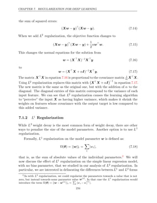 CHAPTER 7. REGULARIZATION FOR DEEP LEARNING
the sum of squared errors:
( )
Xw y
− 
( )
Xw y
− . (7.14)
When we add L2
regularization, the objective function changes to
( )
Xw y
− 
( ) +
Xw y
−
1
2
αw
w. (7.15)
This changes the normal equations for the solution from
w X
= ( 
X)−1
X 
y (7.16)
to
w X
= ( 
X I
+ α )−1
X
y. (7.17)
The matrix XX in equation is proportional to the covariance matrix
7.16 1
m XX.
Using L2 regularization replaces this matrix with

XX I
+ α
−1
in equation .
7.17
The new matrix is the same as the original one, but with the addition of α to the
diagonal. The diagonal entries of this matrix correspond to the variance of each
input feature. We can see that L2 regularization causes the learning algorithm
to “perceive” the input X as having higher variance, which makes it shrink the
weights on features whose covariance with the output target is low compared to
this added variance.
7.1.2 L1
Regularization
While L2
weight decay is the most common form of weight decay, there are other
ways to penalize the size of the model parameters. Another option is to use L1
regularization.
Formally, L1 regularization on the model parameter is deﬁned as:
w
Ω( ) =
θ || ||
w 1 =

i
|wi|, (7.18)
that is, as the sum of absolute values of the individual parameters.2
We will
now discuss the eﬀect of L1 regularization on the simple linear regression model,
with no bias parameter, that we studied in our analysis of L2 regularization. In
particular, we are interested in delineating the diﬀerences between L1 and L2 forms
2
As with L2
regularization, we could regularize the parameters towards a value that is not
zero, but instead towards some parameter value w( )
o
. In that case the L
1
regularization would
introduce the term Ω( ) =
θ || −
w w( )
o
||1 =

i |wi − w
( )
o
i |.
234
 