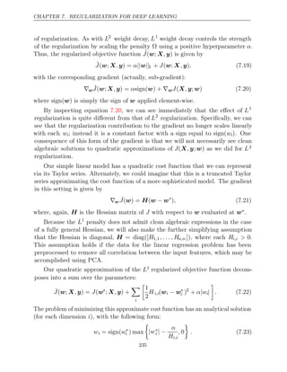 CHAPTER 7. REGULARIZATION FOR DEEP LEARNING
of regularization. As with L2
weight decay, L1
weight decay controls the strength
of the regularization by scaling the penalty using a positive hyperparameter
Ω α.
Thus, the regularized objective function ˜
J ,
( ;
w X y) is given by
J̃ , α
( ;
w X y) = || ||
w 1 + ( ; )
J w X y
, , (7.19)
with the corresponding gradient (actually, sub-gradient):
∇w ˜
J , α
( ;
w X y) = sign( ) +
w ∇wJ ,
(X y w
; ) (7.20)
where is simply the sign of applied element-wise.
sign( )
w w
By inspecting equation , we can see immediately that the eﬀect of
7.20 L1
regularization is quite diﬀerent from that of L2
regularization. Speciﬁcally, we can
see that the regularization contribution to the gradient no longer scales linearly
with each wi; instead it is a constant factor with a sign equal to sign(wi). One
consequence of this form of the gradient is that we will not necessarily see clean
algebraic solutions to quadratic approximations of J(X y
, ;w) as we did for L2
regularization.
Our simple linear model has a quadratic cost function that we can represent
via its Taylor series. Alternately, we could imagine that this is a truncated Taylor
series approximating the cost function of a more sophisticated model. The gradient
in this setting is given by
∇w ˆ
J( ) = (
w H w w
− ∗
), (7.21)
where, again, is the Hessian matrix of with respect to evaluated at
H J w w∗.
Because the L1
penalty does not admit clean algebraic expressions in the case
of a fully general Hessian, we will also make the further simplifying assumption
that the Hessian is diagonal, H = diag([H1 1
, , . . . , Hn,n ]), where each Hi,i > 0.
This assumption holds if the data for the linear regression problem has been
preprocessed to remove all correlation between the input features, which may be
accomplished using PCA.
Our quadratic approximation of the L1 regularized objective function decom-
poses into a sum over the parameters:
Ĵ , J
( ;
w X y) = (w∗
; ) +
X y
,

i

1
2
Hi,i(wi − w∗
i )2
+ α w
| i|

. (7.22)
The problem of minimizing this approximate cost function has an analytical solution
(for each dimension ), with the following form:
i
wi = sign(w∗
i ) max

|w∗
i | −
α
Hi,i
, 0

. (7.23)
235
 