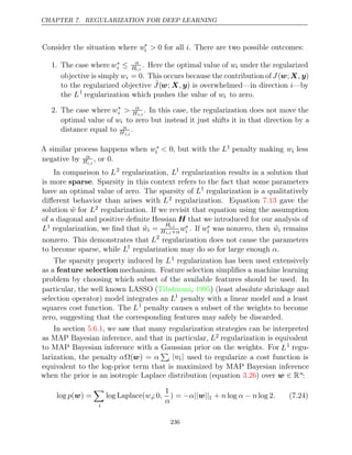 CHAPTER 7. REGULARIZATION FOR DEEP LEARNING
Consider the situation where w∗
i > i
0 for all . There are two possible outcomes:
1. The case where w∗
i ≤ α
Hi,i
. Here the optimal value of wi under the regularized
objective is simply wi = 0. This occurs because the contribution of J(w;X y
, )
to the regularized objective ˜
J(w; X y
, ) is overwhelmed—in direction i—by
the L1
regularization which pushes the value of wi to zero.
2. The case where w∗
i > α
Hi,i
. In this case, the regularization does not move the
optimal value of wi to zero but instead it just shifts it in that direction by a
distance equal to α
Hi,i
.
A similar process happens when w∗
i < 0, but with the L1 penalty making wi less
negative by α
Hi,i
, or 0.
In comparison to L2
regularization, L1
regularization results in a solution that
is more sparse. Sparsity in this context refers to the fact that some parameters
have an optimal value of zero. The sparsity of L1
regularization is a qualitatively
diﬀerent behavior than arises with L2 regularization. Equation gave the
7.13
solution w̃ for L2 regularization. If we revisit that equation using the assumption
of a diagonal and positive deﬁnite Hessian H that we introduced for our analysis of
L1 regularization, we ﬁnd that w̃i =
Hi,i
Hi,i+αw∗
i . If w∗
i was nonzero, then w̃i remains
nonzero. This demonstrates that L2
regularization does not cause the parameters
to become sparse, while L1
regularization may do so for large enough .
α
The sparsity property induced by L1 regularization has been used extensively
as a feature selection mechanism. Feature selection simpliﬁes a machine learning
problem by choosing which subset of the available features should be used. In
particular, the well known LASSO ( , ) (least absolute shrinkage and
Tibshirani 1995
selection operator) model integrates an L1
penalty with a linear model and a least
squares cost function. The L1
penalty causes a subset of the weights to become
zero, suggesting that the corresponding features may safely be discarded.
In section , we saw that many regularization strategies can be interpreted
5.6.1
as MAP Bayesian inference, and that in particular, L2 regularization is equivalent
to MAP Bayesian inference with a Gaussian prior on the weights. For L1 regu-
larization, the penalty αΩ(w) = α

i |wi| used to regularize a cost function is
equivalent to the log-prior term that is maximized by MAP Bayesian inference
when the prior is an isotropic Laplace distribution (equation ) over
3.26 w ∈ Rn
:
log ( ) =
p w

i
log Laplace(wi; 0,
1
α
) = − || ||
α w 1 + log log 2
n α n
− . (7.24)
236
 