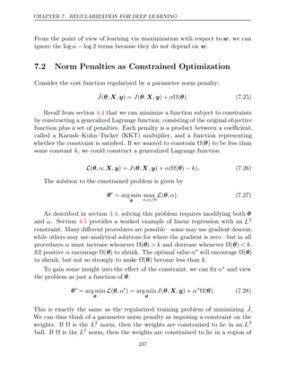 CHAPTER 7. REGULARIZATION FOR DEEP LEARNING
From the point of view of learning via maximization with respect to w, we can
ignore the terms because they do not depend on .
log log 2
α − w
7.2 Norm Penalties as Constrained Optimization
Consider the cost function regularized by a parameter norm penalty:
˜
J , J , α .
( ;
θ X y) = ( ;
θ X y) + Ω( )
θ (7.25)
Recall from section that we can minimize a function subject to constraints
4.4
by constructing a generalized Lagrange function, consisting of the original objective
function plus a set of penalties. Each penalty is a product between a coeﬃcient,
called a Karush–Kuhn–Tucker (KKT) multiplier, and a function representing
whether the constraint is satisﬁed. If we wanted to constrain Ω(θ) to be less than
some constant , we could construct a generalized Lagrange function
k
L −
( ; ) = ( ; ) + (Ω( )
θ, α X y
, J θ X y
, α θ k .
) (7.26)
The solution to the constrained problem is given by
θ∗
= arg min
θ
max
α,α≥0
L( )
θ, α . (7.27)
As described in section , solving this problem requires modifying both
4.4 θ
and α. Section provides a worked example of linear regression with an
4.5 L2
constraint. Many diﬀerent procedures are possible—some may use gradient descent,
while others may use analytical solutions for where the gradient is zero—but in all
procedures α must increase whenever Ω(θ) > k and decrease whenever Ω(θ) < k.
All positive α encourage Ω(θ) to shrink. The optimal value α∗
will encourage Ω(θ)
to shrink, but not so strongly to make become less than .
Ω( )
θ k
To gain some insight into the eﬀect of the constraint, we can ﬁx α∗ and view
the problem as just a function of :
θ
θ∗
= arg min
θ
L(θ, α∗
) = arg min
θ
J , α
( ;
θ X y) + ∗
Ω( )
θ . (7.28)
This is exactly the same as the regularized training problem of minimizing ˜
J.
We can thus think of a parameter norm penalty as imposing a constraint on the
weights. If is the
Ω L2
norm, then the weights are constrained to lie in an L2
ball. If is the
Ω L1
norm, then the weights are constrained to lie in a region of
237
 
