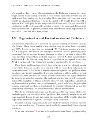 CHAPTER 7. REGULARIZATION FOR DEEP LEARNING
of a neural net layer, rather than constraining the Frobenius norm of the entire
weight matrix. Constraining the norm of each column separately prevents any one
hidden unit from having very large weights. If we converted this constraint into a
penalty in a Lagrange function, it would be similar to L2
weight decay but with a
separate KKT multiplier for the weights of each hidden unit. Each of these KKT
multipliers would be dynamically updated separately to make each hidden unit
obey the constraint. In practice, column norm limitation is always implemented as
an explicit constraint with reprojection.
7.3 Regularization and Under-Constrained Problems
In some cases, regularization is necessary for machine learning problems to be prop-
erly deﬁned. Many linear models in machine learning, including linear regression
and PCA, depend on inverting the matrix X 
X. This is not possible whenever
X
X is singular. This matrix can be singular whenever the data generating distri-
bution truly has no variance in some direction, or when no variance is observed in
some direction because there are fewer examples (rows of X) than input features
(columns of X ). In this case, many forms of regularization correspond to inverting
X
X I
+ α instead. This regularized matrix is guaranteed to be invertible.
These linear problems have closed form solutions when the relevant matrix
is invertible. It is also possible for a problem with no closed form solution to be
underdetermined. An example is logistic regression applied to a problem where
the classes are linearly separable. If a weight vector w is able to achieve perfect
classiﬁcation, then 2w will also achieve perfect classiﬁcation and higher likelihood.
An iterative optimization procedure like stochastic gradient descent will continually
increase the magnitude of w and, in theory, will never halt. In practice, a numerical
implementation of gradient descent will eventually reach suﬃciently large weights
to cause numerical overﬂow, at which point its behavior will depend on how the
programmer has decided to handle values that are not real numbers.
Most forms of regularization are able to guarantee the convergence of iterative
methods applied to underdetermined problems. For example, weight decay will
cause gradient descent to quit increasing the magnitude of the weights when the
slope of the likelihood is equal to the weight decay coeﬃcient.
The idea of using regularization to solve underdetermined problems extends
beyond machine learning. The same idea is useful for several basic linear algebra
problems.
As we saw in section , we can solve underdetermined linear equations using
2.9
239
 