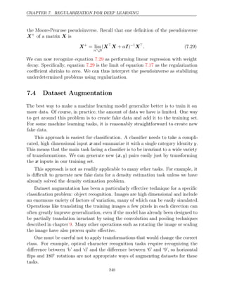 CHAPTER 7. REGULARIZATION FOR DEEP LEARNING
the Moore-Penrose pseudoinverse. Recall that one deﬁnition of the pseudoinverse
X+
of a matrix is
X
X+
= lim
α0
(X
X I
+ α )−1
X
. (7.29)
We can now recognize equation as performing linear regression with weight
7.29
decay. Speciﬁcally, equation is the limit of equation as the regularization
7.29 7.17
coeﬃcient shrinks to zero. We can thus interpret the pseudoinverse as stabilizing
underdetermined problems using regularization.
7.4 Dataset Augmentation
The best way to make a machine learning model generalize better is to train it on
more data. Of course, in practice, the amount of data we have is limited. One way
to get around this problem is to create fake data and add it to the training set.
For some machine learning tasks, it is reasonably straightforward to create new
fake data.
This approach is easiest for classiﬁcation. A classiﬁer needs to take a compli-
cated, high dimensional input x and summarize it with a single category identity y.
This means that the main task facing a classiﬁer is to be invariant to a wide variety
of transformations. We can generate new (x, y) pairs easily just by transforming
the inputs in our training set.
x
This approach is not as readily applicable to many other tasks. For example, it
is diﬃcult to generate new fake data for a density estimation task unless we have
already solved the density estimation problem.
Dataset augmentation has been a particularly eﬀective technique for a speciﬁc
classiﬁcation problem: object recognition. Images are high dimensional and include
an enormous variety of factors of variation, many of which can be easily simulated.
Operations like translating the training images a few pixels in each direction can
often greatly improve generalization, even if the model has already been designed to
be partially translation invariant by using the convolution and pooling techniques
described in chapter . Many other operations such as rotating the image or scaling
9
the image have also proven quite eﬀective.
One must be careful not to apply transformations that would change the correct
class. For example, optical character recognition tasks require recognizing the
diﬀerence between ‘b’ and ‘d’ and the diﬀerence between ‘6’ and ‘9’, so horizontal
ﬂips and 180◦
rotations are not appropriate ways of augmenting datasets for these
tasks.
240
 