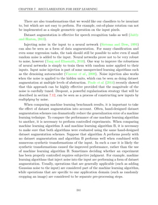 CHAPTER 7. REGULARIZATION FOR DEEP LEARNING
There are also transformations that we would like our classiﬁers to be invariant
to, but which are not easy to perform. For example, out-of-plane rotation can not
be implemented as a simple geometric operation on the input pixels.
Dataset augmentation is eﬀective for speech recognition tasks as well (Jaitly
and Hinton 2013
, ).
Injecting noise in the input to a neural network (Sietsma and Dow 1991
, )
can also be seen as a form of data augmentation. For many classiﬁcation and
even some regression tasks, the task should still be possible to solve even if small
random noise is added to the input. Neural networks prove not to be very robust
to noise, however (Tang and Eliasmith 2010
, ). One way to improve the robustness
of neural networks is simply to train them with random noise applied to their
inputs. Input noise injection is part of some unsupervised learning algorithms such
as the denoising autoencoder (Vincent 2008
et al., ). Noise injection also works
when the noise is applied to the hidden units, which can be seen as doing dataset
augmentation at multiple levels of abstraction. Poole 2014
et al. ( ) recently showed
that this approach can be highly eﬀective provided that the magnitude of the
noise is carefully tuned. Dropout, a powerful regularization strategy that will be
described in section , can be seen as a process of constructing new inputs by
7.12
multiplying by noise.
When comparing machine learning benchmark results, it is important to take
the eﬀect of dataset augmentation into account. Often, hand-designed dataset
augmentation schemes can dramatically reduce the generalization error of a machine
learning technique. To compare the performance of one machine learning algorithm
to another, it is necessary to perform controlled experiments. When comparing
machine learning algorithm A and machine learning algorithm B, it is necessary
to make sure that both algorithms were evaluated using the same hand-designed
dataset augmentation schemes. Suppose that algorithm A performs poorly with
no dataset augmentation and algorithm B performs well when combined with
numerous synthetic transformations of the input. In such a case it is likely the
synthetic transformations caused the improved performance, rather than the use
of machine learning algorithm B. Sometimes deciding whether an experiment
has been properly controlled requires subjective judgment. For example, machine
learning algorithms that inject noise into the input are performing a form of dataset
augmentation. Usually, operations that are generally applicable (such as adding
Gaussian noise to the input) are considered part of the machine learning algorithm,
while operations that are speciﬁc to one application domain (such as randomly
cropping an image) are considered to be separate pre-processing steps.
241
 