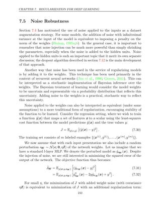 CHAPTER 7. REGULARIZATION FOR DEEP LEARNING
7.5 Noise Robustness
Section has motivated the use of noise applied to the inputs as a dataset
7.4
augmentation strategy. For some models, the addition of noise with inﬁnitesimal
variance at the input of the model is equivalent to imposing a penalty on the
norm of the weights ( , , ). In the general case, it is important to
Bishop 1995a b
remember that noise injection can be much more powerful than simply shrinking
the parameters, especially when the noise is added to the hidden units. Noise
applied to the hidden units is such an important topic that it merit its own separate
discussion; the dropout algorithm described in section is the main development
7.12
of that approach.
Another way that noise has been used in the service of regularizing models
is by adding it to the weights. This technique has been used primarily in the
context of recurrent neural networks ( , ;
Jim et al. 1996 Graves 2011
, ). This can
be interpreted as a stochastic implementation of Bayesian inference over the
weights. The Bayesian treatment of learning would consider the model weights
to be uncertain and representable via a probability distribution that reﬂects this
uncertainty. Adding noise to the weights is a practical, stochastic way to reﬂect
this uncertainty.
Noise applied to the weights can also be interpreted as equivalent (under some
assumptions) to a more traditional form of regularization, encouraging stability of
the function to be learned. Consider the regression setting, where we wish to train
a function ŷ(x) that maps a set of features x to a scalar using the least-squares
cost function between the model predictions ŷ( )
x and the true values :
y
J = Ep x,y
( )

(ŷ y
( )
x − )2

. (7.30)
The training set consists of labeled examples
m {(x(1), y(1)) (
, . . . , x( )
m , y( )
m )}.
We now assume that with each input presentation we also include a random
perturbation W ∼ N(; 0, ηI) of the network weights. Let us imagine that we
have a standard l-layer MLP. We denote the perturbed model as ŷ
W (x). Despite
the injection of noise, we are still interested in minimizing the squared error of the
output of the network. The objective function thus becomes:
˜
JW = Ep ,y,
(x W )

(ŷW ( ) )
x − y 2

(7.31)
= Ep ,y,
(x W )

ŷ2
W
( ) 2 ˆ
x − yyW
( ) +
x y2
. (7.32)
For small η, the minimization of J with added weight noise (with covariance
ηI) is equivalent to minimization of J with an additional regularization term:
242
 