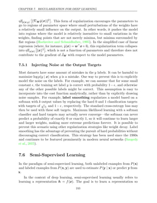 CHAPTER 7. REGULARIZATION FOR DEEP LEARNING
ηEp ,y
(x )

∇W ŷ( )
x 2

. This form of regularization encourages the parameters to
go to regions of parameter space where small perturbations of the weights have
a relatively small inﬂuence on the output. In other words, it pushes the model
into regions where the model is relatively insensitive to small variations in the
weights, ﬁnding points that are not merely minima, but minima surrounded by
ﬂat regions (Hochreiter and Schmidhuber 1995
, ). In the simpliﬁed case of linear
regression (where, for instance, ŷ(x) = wx+ b), this regularization term collapses
into ηEp( )
x

 
x 2

, which is not a function of parameters and therefore does not
contribute to the gradient of ˜
JW with respect to the model parameters.
7.5.1 Injecting Noise at the Output Targets
Most datasets have some amount of mistakes in the y labels. It can be harmful to
maximize log p(y | x) when y is a mistake. One way to prevent this is to explicitly
model the noise on the labels. For example, we can assume that for some small
constant , the training set label y is correct with probability 1− , and otherwise
any of the other possible labels might be correct. This assumption is easy to
incorporate into the cost function analytically, rather than by explicitly drawing
noise samples. For example, label smoothing regularizes a model based on a
softmax with k output values by replacing the hard and classiﬁcation targets
0 1
with targets of 
k−1 and 1− , respectively. The standard cross-entropy loss may
then be used with these soft targets. Maximum likelihood learning with a softmax
classiﬁer and hard targets may actually never converge—the softmax can never
predict a probability of exactly or exactly , so it will continue to learn larger
0 1
and larger weights, making more extreme predictions forever. It is possible to
prevent this scenario using other regularization strategies like weight decay. Label
smoothing has the advantage of preventing the pursuit of hard probabilities without
discouraging correct classiﬁcation. This strategy has been used since the 1980s
and continues to be featured prominently in modern neural networks (Szegedy
et al., ).
2015
7.6 Semi-Supervised Learning
In the paradigm of semi-supervised learning, both unlabeled examples from P(x)
and labeled examples from P (x y
, ) are used to estimate P (y x
| ) or predict y from
x.
In the context of deep learning, semi-supervised learning usually refers to
learning a representation h = f (x). The goal is to learn a representation so
243
 