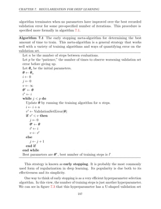 CHAPTER 7. REGULARIZATION FOR DEEP LEARNING
algorithm terminates when no parameters have improved over the best recorded
validation error for some pre-speciﬁed number of iterations. This procedure is
speciﬁed more formally in algorithm .
7.1
Algorithm 7.1 The early stopping meta-algorithm for determining the best
amount of time to train. This meta-algorithm is a general strategy that works
well with a variety of training algorithms and ways of quantifying error on the
validation set.
Let be the number of steps between evaluations.
n
Let p be the “patience,” the number of times to observe worsening validation set
error before giving up.
Let θo be the initial parameters.
θ θ
← o
i ← 0
j ← 0
v ← ∞
θ∗
← θ
i∗
← i
while do
j < p
Update by running the training algorithm for steps.
θ n
i i n
← +
v ← ValidationSetError( )
θ
if v < v then
j ← 0
θ∗ ← θ
i∗ ← i
v v
← 
else
j j
← + 1
end if
end while
Best parameters are θ∗
, best number of training steps is i∗
This strategy is known as early stopping. It is probably the most commonly
used form of regularization in deep learning. Its popularity is due both to its
eﬀectiveness and its simplicity.
One way to think of early stopping is as a very eﬃcient hyperparameter selection
algorithm. In this view, the number of training steps is just another hyperparameter.
We can see in ﬁgure that this hyperparameter has a U-shaped validation set
7.3
247
 