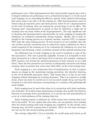 CHAPTER 7. REGULARIZATION FOR DEEP LEARNING
performance curve. Most hyperparameters that control model capacity have such a
U-shaped validation set performance curve, as illustrated in ﬁgure . In the case of
5.3
early stopping, we are controlling the eﬀective capacity of the model by determining
how many steps it can take to ﬁt the training set. Most hyperparameters must be
chosen using an expensive guess and check process, where we set a hyperparameter
at the start of training, then run training for several steps to see its eﬀect. The
“training time” hyperparameter is unique in that by deﬁnition a single run of
training tries out many values of the hyperparameter. The only signiﬁcant cost
to choosing this hyperparameter automatically via early stopping is running the
validation set evaluation periodically during training. Ideally, this is done in
parallel to the training process on a separate machine, separate CPU, or separate
GPU from the main training process. If such resources are not available, then the
cost of these periodic evaluations may be reduced by using a validation set that is
small compared to the training set or by evaluating the validation set error less
frequently and obtaining a lower resolution estimate of the optimal training time.
An additional cost to early stopping is the need to maintain a copy of the
best parameters. This cost is generally negligible, because it is acceptable to store
these parameters in a slower and larger form of memory (for example, training in
GPU memory, but storing the optimal parameters in host memory or on a disk
drive). Since the best parameters are written to infrequently and never read during
training, these occasional slow writes have little eﬀect on the total training time.
Early stopping is a very unobtrusive form of regularization, in that it requires
almost no change in the underlying training procedure, the objective function,
or the set of allowable parameter values. This means that it is easy to use early
stopping without damaging the learning dynamics. This is in contrast to weight
decay, where one must be careful not to use too much weight decay and trap the
network in a bad local minimum corresponding to a solution with pathologically
small weights.
Early stopping may be used either alone or in conjunction with other regulariza-
tion strategies. Even when using regularization strategies that modify the objective
function to encourage better generalization, it is rare for the best generalization to
occur at a local minimum of the training objective.
Early stopping requires a validation set, which means some training data is not
fed to the model. To best exploit this extra data, one can perform extra training
after the initial training with early stopping has completed. In the second, extra
training step, all of the training data is included. There are two basic strategies
one can use for this second training procedure.
One strategy (algorithm ) is to initialize the model again and retrain on all
7.2
248
 