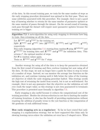 CHAPTER 7. REGULARIZATION FOR DEEP LEARNING
of the data. In this second training pass, we train for the same number of steps as
the early stopping procedure determined was optimal in the ﬁrst pass. There are
some subtleties associated with this procedure. For example, there is not a good
way of knowing whether to retrain for the same number of parameter updates or
the same number of passes through the dataset. On the second round of training,
each pass through the dataset will require more parameter updates because the
training set is bigger.
Algorithm 7.2 A meta-algorithm for using early stopping to determine how long
to train, then retraining on all the data.
Let X( )
train and y( )
train be the training set.
Split X( )
train and y( )
train into (X( )
subtrain , X (valid)) (
and y( )
subtrain , y(valid)
)
respectively.
Run early stopping (algorithm ) starting from random
7.1 θ using X( )
subtrain
and
y( )
subtrain
for training data and X(valid)
and y(valid)
for validation data. This
returns i∗
, the optimal number of steps.
Set to random values again.
θ
Train on X( )
train and y( )
train for i∗
steps.
Another strategy for using all of the data is to keep the parameters obtained
from the ﬁrst round of training and then continue training but now using all of
the data. At this stage, we now no longer have a guide for when to stop in terms
of a number of steps. Instead, we can monitor the average loss function on the
validation set, and continue training until it falls below the value of the training
set objective at which the early stopping procedure halted. This strategy avoids
the high cost of retraining the model from scratch, but is not as well-behaved. For
example, there is not any guarantee that the objective on the validation set will
ever reach the target value, so this strategy is not even guaranteed to terminate.
This procedure is presented more formally in algorithm .
7.3
Early stopping is also useful because it reduces the computational cost of the
training procedure. Besides the obvious reduction in cost due to limiting the number
of training iterations, it also has the beneﬁt of providing regularization without
requiring the addition of penalty terms to the cost function or the computation of
the gradients of such additional terms.
How early stopping acts as a regularizer: So far we have stated that early
stopping a regularization strategy, but we have supported this claim only by
is
showing learning curves where the validation set error has a U-shaped curve. What
249
 