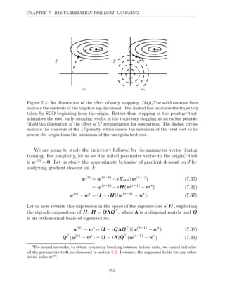 CHAPTER 7. REGULARIZATION FOR DEEP LEARNING
w1
w
2
w∗
w̃
w1
w
2
w∗
w̃
Figure 7.4: An illustration of the eﬀect of early stopping. (Left)The solid contour lines
indicate the contours of the negative log-likelihood. The dashed line indicates the trajectory
taken by SGD beginning from the origin. Rather than stopping at the point w∗ that
minimizes the cost, early stopping results in the trajectory stopping at an earlier pointw̃.
(Right)An illustration of the eﬀect of L2 regularization for comparison. The dashed circles
indicate the contours of the L2 penalty, which causes the minimum of the total cost to lie
nearer the origin than the minimum of the unregularized cost.
We are going to study the trajectory followed by the parameter vector during
training. For simplicity, let us set the initial parameter vector to the origin,3
that
is w(0) = 0. Let us study the approximate behavior of gradient descent on J by
analyzing gradient descent on ˆ
J:
w( )
τ
= w( 1)
τ−
− ∇
 w
ˆ
J(w( 1)
τ−
) (7.35)
= w( 1)
τ− − H w
( ( 1)
τ− − w ∗
) (7.36)
w( )
τ
− w∗
= ( )(
I H
−  w( 1)
τ−
− w∗
). (7.37)
Let us now rewrite this expression in the space of the eigenvectors ofH , exploiting
the eigendecomposition of H: H = Q Q
Λ , where Λ is a diagonal matrix and Q
is an orthonormal basis of eigenvectors.
w( )
τ
− w∗
= (I Q Q
−  Λ 
)(w( 1)
τ−
− w∗
) (7.38)
Q
(w( )
τ
− w∗
) = ( )
I − Λ Q
(w( 1)
τ−
− w∗
) (7.39)
3
For neural networks, to obtain symmetry breaking between hidden units, we cannot initialize
all the parameters to 0, as discussed in section . However, the argument holds for any other
6.2
initial value w(0)
.
251
 