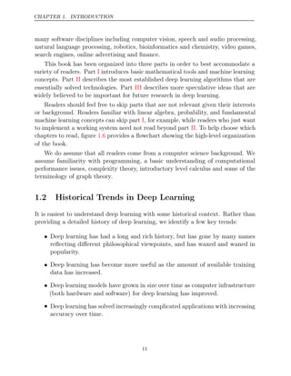 CHAPTER 1. INTRODUCTION
many software disciplines including computer vision, speech and audio processing,
natural language processing, robotics, bioinformatics and chemistry, video games,
search engines, online advertising and ﬁnance.
This book has been organized into three parts in order to best accommodate a
variety of readers. Part introduces basic mathematical tools and machine learning
I
concepts. Part describes the most established deep learning algorithms that are
II
essentially solved technologies. Part describes more speculative ideas that are
III
widely believed to be important for future research in deep learning.
Readers should feel free to skip parts that are not relevant given their interests
or background. Readers familiar with linear algebra, probability, and fundamental
machine learning concepts can skip part , for example, while readers who just want
I
to implement a working system need not read beyond part . To help choose which
II
chapters to read, ﬁgure provides a ﬂowchart showing the high-level organization
1.6
of the book.
We do assume that all readers come from a computer science background. We
assume familiarity with programming, a basic understanding of computational
performance issues, complexity theory, introductory level calculus and some of the
terminology of graph theory.
1.2 Historical Trends in Deep Learning
It is easiest to understand deep learning with some historical context. Rather than
providing a detailed history of deep learning, we identify a few key trends:
• Deep learning has had a long and rich history, but has gone by many names
reﬂecting diﬀerent philosophical viewpoints, and has waxed and waned in
popularity.
• Deep learning has become more useful as the amount of available training
data has increased.
• Deep learning models have grown in size over time as computer infrastructure
(both hardware and software) for deep learning has improved.
• Deep learning has solved increasingly complicated applications with increasing
accuracy over time.
11
 