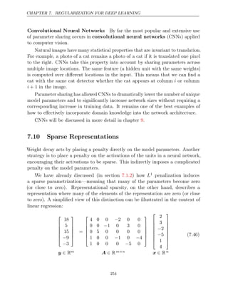 CHAPTER 7. REGULARIZATION FOR DEEP LEARNING
Convolutional Neural Networks By far the most popular and extensive use
of parameter sharing occurs in convolutional neural networks (CNNs) applied
to computer vision.
Natural images have many statistical properties that are invariant to translation.
For example, a photo of a cat remains a photo of a cat if it is translated one pixel
to the right. CNNs take this property into account by sharing parameters across
multiple image locations. The same feature (a hidden unit with the same weights)
is computed over diﬀerent locations in the input. This means that we can ﬁnd a
cat with the same cat detector whether the cat appears at column i or column
i + 1 in the image.
Parameter sharing has allowed CNNs to dramatically lower the number of unique
model parameters and to signiﬁcantly increase network sizes without requiring a
corresponding increase in training data. It remains one of the best examples of
how to eﬀectively incorporate domain knowledge into the network architecture.
CNNs will be discussed in more detail in chapter .
9
7.10 Sparse Representations
Weight decay acts by placing a penalty directly on the model parameters. Another
strategy is to place a penalty on the activations of the units in a neural network,
encouraging their activations to be sparse. This indirectly imposes a complicated
penalty on the model parameters.
We have already discussed (in section ) how
7.1.2 L1 penalization induces
a sparse parametrization—meaning that many of the parameters become zero
(or close to zero). Representational sparsity, on the other hand, describes a
representation where many of the elements of the representation are zero (or close
to zero). A simpliﬁed view of this distinction can be illustrated in the context of
linear regression:






18
5
15
−9
−3






=






4 0 0 2 0 0
−
0 0 1 0 3 0
−
0 5 0 0 0 0
1 0 0 1 0 4
− −
1 0 0 0 5 0
−














2
3
−2
−5
1
4








y ∈ Rm A ∈ Rm n
× x ∈ Rn
(7.46)
254
 