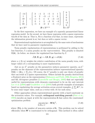 CHAPTER 7. REGULARIZATION FOR DEEP LEARNING






−14
1
19
2
23






=






3 1 2 5 4 1
− −
4 2 3 1 1 3
− −
− − −
1 5 4 2 3 2
3 1 2 3 0 3
− −
− − − −
5 4 2 2 5 1














0
2
0
0
−3
0








y ∈ Rm B ∈ Rm n
× h ∈ Rn
(7.47)
In the ﬁrst expression, we have an example of a sparsely parametrized linear
regression model. In the second, we have linear regression with a sparse representa-
tion h of the data x. That is, h is a function of x that, in some sense, represents
the information present in , but does so with a sparse vector.
x
Representational regularization is accomplished by the same sorts of mechanisms
that we have used in parameter regularization.
Norm penalty regularization of representations is performed by adding to the
loss function J a norm penalty on the representation. This penalty is denoted
Ω( )
h . As before, we denote the regularized loss function by ˜
J:
˜
J , J , α
( ;
θ X y) = ( ;
θ X y) + Ω( )
h (7.48)
where α ∈ [0, ∞) weights the relative contribution of the norm penalty term, with
larger values of corresponding to more regularization.
α
Just as an L1
penalty on the parameters induces parameter sparsity, an L1
penalty on the elements of the representation induces representational sparsity:
Ω(h) = || ||
h 1 =

i |hi|. Of course, the L1 penalty is only one choice of penalty
that can result in a sparse representation. Others include the penalty derived from
a Student-t prior on the representation ( , ; , )
Olshausen and Field 1996 Bergstra 2011
and KL divergence penalties ( , ) that are especially
Larochelle and Bengio 2008
useful for representations with elements constrained to lie on the unit interval.
Lee 2008 Goodfellow 2009
et al. ( ) and et al. ( ) both provide examples of strategies
based on regularizing the average activation across several examples, 1
m

i h( )
i , to
be near some target value, such as a vector with .01 for each entry.
Other approaches obtain representational sparsity with a hard constraint on
the activation values. For example, orthogonal matching pursuit (Pati et al.,
1993) encodes an input x with the representation h that solves the constrained
optimization problem
arg min
h h
, 0<k
 − 
x W h 2
, (7.49)
where  
h 0 is the number of non-zero entries of h . This problem can be solved
eﬃciently when W is constrained to be orthogonal. This method is often called
255
 