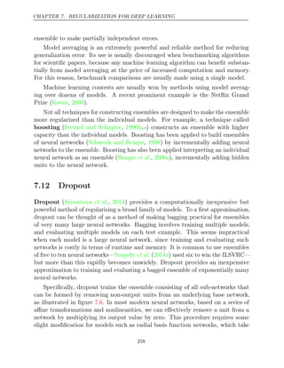 CHAPTER 7. REGULARIZATION FOR DEEP LEARNING
ensemble to make partially independent errors.
Model averaging is an extremely powerful and reliable method for reducing
generalization error. Its use is usually discouraged when benchmarking algorithms
for scientiﬁc papers, because any machine learning algorithm can beneﬁt substan-
tially from model averaging at the price of increased computation and memory.
For this reason, benchmark comparisons are usually made using a single model.
Machine learning contests are usually won by methods using model averag-
ing over dozens of models. A recent prominent example is the Netﬂix Grand
Prize (Koren 2009
, ).
Not all techniques for constructing ensembles are designed to make the ensemble
more regularized than the individual models. For example, a technique called
boosting (Freund and Schapire 1996b a
, , ) constructs an ensemble with higher
capacity than the individual models. Boosting has been applied to build ensembles
of neural networks (Schwenk and Bengio 1998
, ) by incrementally adding neural
networks to the ensemble. Boosting has also been applied interpreting an individual
neural network as an ensemble ( , ), incrementally adding hidden
Bengio et al. 2006a
units to the neural network.
7.12 Dropout
Dropout (Srivastava 2014
et al., ) provides a computationally inexpensive but
powerful method of regularizing a broad family of models. To a ﬁrst approximation,
dropout can be thought of as a method of making bagging practical for ensembles
of very many large neural networks. Bagging involves training multiple models,
and evaluating multiple models on each test example. This seems impractical
when each model is a large neural network, since training and evaluating such
networks is costly in terms of runtime and memory. It is common to use ensembles
of ﬁve to ten neural networks— ( ) used six to win the ILSVRC—
Szegedy et al. 2014a
but more than this rapidly becomes unwieldy. Dropout provides an inexpensive
approximation to training and evaluating a bagged ensemble of exponentially many
neural networks.
Speciﬁcally, dropout trains the ensemble consisting of all sub-networks that
can be formed by removing non-output units from an underlying base network,
as illustrated in ﬁgure . In most modern neural networks, based on a series of
7.6
aﬃne transformations and nonlinearities, we can eﬀectively remove a unit from a
network by multiplying its output value by zero. This procedure requires some
slight modiﬁcation for models such as radial basis function networks, which take
258
 