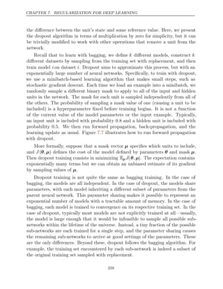 CHAPTER 7. REGULARIZATION FOR DEEP LEARNING
the diﬀerence between the unit’s state and some reference value. Here, we present
the dropout algorithm in terms of multiplication by zero for simplicity, but it can
be trivially modiﬁed to work with other operations that remove a unit from the
network.
Recall that to learn with bagging, we deﬁne k diﬀerent models, construct k
diﬀerent datasets by sampling from the training set with replacement, and then
train model i on dataset i. Dropout aims to approximate this process, but with an
exponentially large number of neural networks. Speciﬁcally, to train with dropout,
we use a minibatch-based learning algorithm that makes small steps, such as
stochastic gradient descent. Each time we load an example into a minibatch, we
randomly sample a diﬀerent binary mask to apply to all of the input and hidden
units in the network. The mask for each unit is sampled independently from all of
the others. The probability of sampling a mask value of one (causing a unit to be
included) is a hyperparameter ﬁxed before training begins. It is not a function
of the current value of the model parameters or the input example. Typically,
an input unit is included with probability 0.8 and a hidden unit is included with
probability 0.5. We then run forward propagation, back-propagation, and the
learning update as usual. Figure illustrates how to run forward propagation
7.7
with dropout.
More formally, suppose that a mask vector µ speciﬁes which units to include,
and J (θ µ
, ) deﬁnes the cost of the model deﬁned by parameters θ and mask µ.
Then dropout training consists in minimizing EµJ(θ µ
, ). The expectation contains
exponentially many terms but we can obtain an unbiased estimate of its gradient
by sampling values of .
µ
Dropout training is not quite the same as bagging training. In the case of
bagging, the models are all independent. In the case of dropout, the models share
parameters, with each model inheriting a diﬀerent subset of parameters from the
parent neural network. This parameter sharing makes it possible to represent an
exponential number of models with a tractable amount of memory. In the case of
bagging, each model is trained to convergence on its respective training set. In the
case of dropout, typically most models are not explicitly trained at all—usually,
the model is large enough that it would be infeasible to sample all possible sub-
networks within the lifetime of the universe. Instead, a tiny fraction of the possible
sub-networks are each trained for a single step, and the parameter sharing causes
the remaining sub-networks to arrive at good settings of the parameters. These
are the only diﬀerences. Beyond these, dropout follows the bagging algorithm. For
example, the training set encountered by each sub-network is indeed a subset of
the original training set sampled with replacement.
259
 