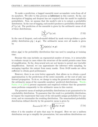 CHAPTER 7. REGULARIZATION FOR DEEP LEARNING
To make a prediction, a bagged ensemble must accumulate votes from all of
its members. We refer to this process as inference in this context. So far, our
description of bagging and dropout has not required that the model be explicitly
probabilistic. Now, we assume that the model’s role is to output a probability
distribution. In the case of bagging, each model iproduces a probability distribution
p( )
i (y | x). The prediction of the ensemble is given by the arithmetic mean of all
of these distributions,
1
k
k

i=1
p( )
i
( )
y | x . (7.52)
In the case of dropout, each sub-model deﬁned by mask vector µ deﬁnes a prob-
ability distribution p(y ,
| x µ). The arithmetic mean over all masks is given
by 
µ
p p y ,
( )
µ ( | x µ) (7.53)
where p(µ) is the probability distribution that was used to sample µ at training
time.
Because this sum includes an exponential number of terms, it is intractable
to evaluate except in cases where the structure of the model permits some form
of simpliﬁcation. So far, deep neural nets are not known to permit any tractable
simpliﬁcation. Instead, we can approximate the inference with sampling, by
averaging together the output from many masks. Even 10-20 masks are often
suﬃcient to obtain good performance.
However, there is an even better approach, that allows us to obtain a good
approximation to the predictions of the entire ensemble, at the cost of only one
forward propagation. To do so, we change to using the geometric mean rather than
the arithmetic mean of the ensemble members’ predicted distributions. Warde-
Farley 2014
et al. ( ) present arguments and empirical evidence that the geometric
mean performs comparably to the arithmetic mean in this context.
The geometric mean of multiple probability distributions is not guaranteed to be
a probability distribution. To guarantee that the result is a probability distribution,
we impose the requirement that none of the sub-models assigns probability 0 to any
event, and we renormalize the resulting distribution. The unnormalized probability
distribution deﬁned directly by the geometric mean is given by
p̃ensemble( ) =
y | x 2
d

µ
p y ,
( | x µ) (7.54)
where d is the number of units that may be dropped. Here we use a uniform
distribution over µ to simplify the presentation, but non-uniform distributions are
262
 