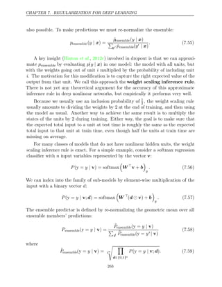 CHAPTER 7. REGULARIZATION FOR DEEP LEARNING
also possible. To make predictions we must re-normalize the ensemble:
pensemble( ) =
y | x
p̃ensemble( )
y | x

y p̃ensemble(y | x)
. (7.55)
A key insight ( , ) involved in dropout is that we can approxi-
Hinton et al. 2012c
mate pensemble by evaluating p(y | x) in one model: the model with all units, but
with the weights going out of unit i multiplied by the probability of including unit
i. The motivation for this modiﬁcation is to capture the right expected value of the
output from that unit. We call this approach the weight scaling inference rule.
There is not yet any theoretical argument for the accuracy of this approximate
inference rule in deep nonlinear networks, but empirically it performs very well.
Because we usually use an inclusion probability of 1
2 , the weight scaling rule
usually amounts to dividing the weights by at the end of training, and then using
2
the model as usual. Another way to achieve the same result is to multiply the
states of the units by during training. Either way, the goal is to make sure that
2
the expected total input to a unit at test time is roughly the same as the expected
total input to that unit at train time, even though half the units at train time are
missing on average.
For many classes of models that do not have nonlinear hidden units, the weight
scaling inference rule is exact. For a simple example, consider a softmax regression
classiﬁer with input variables represented by the vector :
n v
P y
( =
y | v) = softmax

W
v + b

y
. (7.56)
We can index into the family of sub-models by element-wise multiplication of the
input with a binary vector :
d
P y
( =
y | v; ) =
d softmax

W 
( ) +
d  v b

y
. (7.57)
The ensemble predictor is deﬁned by re-normalizing the geometric mean over all
ensemble members’ predictions:
Pensemble( = ) =
y y | v
P̃ensemble( = )
y y | v

y P̃ensemble( =
y y | v)
(7.58)
where
P̃ensemble( = ) =
y y | v 2n
 
d∈{ }
0 1
, n
P y .
( =
y | v; )
d (7.59)
263
 