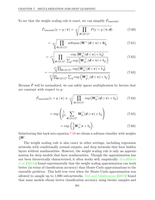 CHAPTER 7. REGULARIZATION FOR DEEP LEARNING
To see that the weight scaling rule is exact, we can simplify ˜
Pensemble:
P̃ensemble( = ) =
y y | v 2
n
 
d∈{ }
0 1
, n
P y
( =
y | v; )
d (7.60)
= 2n
 
d∈{ }
0 1
, n
softmax (W ( ) + )
d  v b y (7.61)
= 2
n





d∈{ }
0 1
, n
exp

W 
y,:( ) +
d  v by


y exp

W 
y,:( ) +
d  v by
 (7.62)
=
2
n

d∈{ }
0 1
, n exp

W 
y,:( ) +
d  v by

2
n


d∈{ }
0 1
, n

y exp

W
y,: ( ) +
d  v by
 (7.63)
Because P̃ will be normalized, we can safely ignore multiplication by factors that
are constant with respect to :
y
˜
Pensemble( = )
y y | v ∝ 2
n
 
d∈{ }
0 1
, n
exp

W 
y,:( ) +
d  v by

(7.64)
= exp

 1
2n

d∈{ }
0 1
, n
W
y,:( ) +
d  v by

 (7.65)
= exp

1
2
W 
y,:v + by

. (7.66)
Substituting this back into equation we obtain a softmax classiﬁer with weights
7.58
1
2W.
The weight scaling rule is also exact in other settings, including regression
networks with conditionally normal outputs, and deep networks that have hidden
layers without nonlinearities. However, the weight scaling rule is only an approxi-
mation for deep models that have nonlinearities. Though the approximation has
not been theoretically characterized, it often works well, empirically. Goodfellow
et al. ( ) found experimentally that the weight scaling approximation can work
2013a
better (in terms of classiﬁcation accuracy) than Monte Carlo approximations to the
ensemble predictor. This held true even when the Monte Carlo approximation was
allowed to sample up to 1,000 sub-networks. ( ) found
Gal and Ghahramani 2015
that some models obtain better classiﬁcation accuracy using twenty samples and
264
 