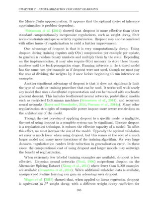 CHAPTER 7. REGULARIZATION FOR DEEP LEARNING
the Monte Carlo approximation. It appears that the optimal choice of inference
approximation is problem-dependent.
Srivastava 2014
et al. ( ) showed that dropout is more eﬀective than other
standard computationally inexpensive regularizers, such as weight decay, ﬁlter
norm constraints and sparse activity regularization. Dropout may also be combined
with other forms of regularization to yield a further improvement.
One advantage of dropout is that it is very computationally cheap. Using
dropout during training requires only O(n) computation per example per update,
to generate n random binary numbers and multiply them by the state. Depending
on the implementation, it may also require O(n) memory to store these binary
numbers until the back-propagation stage. Running inference in the trained model
has the same cost per-example as if dropout were not used, though we must pay
the cost of dividing the weights by 2 once before beginning to run inference on
examples.
Another signiﬁcant advantage of dropout is that it does not signiﬁcantly limit
the type of model or training procedure that can be used. It works well with nearly
any model that uses a distributed representation and can be trained with stochastic
gradient descent. This includes feedforward neural networks, probabilistic models
such as restricted Boltzmann machines (Srivastava 2014
et al., ), and recurrent
neural networks (Bayer and Osendorfer 2014 Pascanu 2014a
, ; et al., ). Many other
regularization strategies of comparable power impose more severe restrictions on
the architecture of the model.
Though the cost per-step of applying dropout to a speciﬁc model is negligible,
the cost of using dropout in a complete system can be signiﬁcant. Because dropout
is a regularization technique, it reduces the eﬀective capacity of a model. To oﬀset
this eﬀect, we must increase the size of the model. Typically the optimal validation
set error is much lower when using dropout, but this comes at the cost of a much
larger model and many more iterations of the training algorithm. For very large
datasets, regularization confers little reduction in generalization error. In these
cases, the computational cost of using dropout and larger models may outweigh
the beneﬁt of regularization.
When extremely few labeled training examples are available, dropout is less
eﬀective. Bayesian neural networks ( , ) outperform dropout on the
Neal 1996
Alternative Splicing Dataset ( , ) where fewer than 5,000 examples
Xiong et al. 2011
are available (Srivastava 2014
et al., ). When additional unlabeled data is available,
unsupervised feature learning can gain an advantage over dropout.
Wager 2013
et al. ( ) showed that, when applied to linear regression, dropout
is equivalent to L2 weight decay, with a diﬀerent weight decay coeﬃcient for
265
 