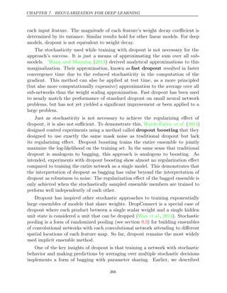 CHAPTER 7. REGULARIZATION FOR DEEP LEARNING
each input feature. The magnitude of each feature’s weight decay coeﬃcient is
determined by its variance. Similar results hold for other linear models. For deep
models, dropout is not equivalent to weight decay.
The stochasticity used while training with dropout is not necessary for the
approach’s success. It is just a means of approximating the sum over all sub-
models. Wang and Manning 2013
( ) derived analytical approximations to this
marginalization. Their approximation, known as fast dropout resulted in faster
convergence time due to the reduced stochasticity in the computation of the
gradient. This method can also be applied at test time, as a more principled
(but also more computationally expensive) approximation to the average over all
sub-networks than the weight scaling approximation. Fast dropout has been used
to nearly match the performance of standard dropout on small neural network
problems, but has not yet yielded a signiﬁcant improvement or been applied to a
large problem.
Just as stochasticity is not necessary to achieve the regularizing eﬀect of
dropout, it is also not suﬃcient. To demonstrate this, Warde-Farley 2014
et al. ( )
designed control experiments using a method called dropout boosting that they
designed to use exactly the same mask noise as traditional dropout but lack
its regularizing eﬀect. Dropout boosting trains the entire ensemble to jointly
maximize the log-likelihood on the training set. In the same sense that traditional
dropout is analogous to bagging, this approach is analogous to boosting. As
intended, experiments with dropout boosting show almost no regularization eﬀect
compared to training the entire network as a single model. This demonstrates that
the interpretation of dropout as bagging has value beyond the interpretation of
dropout as robustness to noise. The regularization eﬀect of the bagged ensemble is
only achieved when the stochastically sampled ensemble members are trained to
perform well independently of each other.
Dropout has inspired other stochastic approaches to training exponentially
large ensembles of models that share weights. DropConnect is a special case of
dropout where each product between a single scalar weight and a single hidden
unit state is considered a unit that can be dropped (Wan 2013
et al., ). Stochastic
pooling is a form of randomized pooling (see section ) for building ensembles
9.3
of convolutional networks with each convolutional network attending to diﬀerent
spatial locations of each feature map. So far, dropout remains the most widely
used implicit ensemble method.
One of the key insights of dropout is that training a network with stochastic
behavior and making predictions by averaging over multiple stochastic decisions
implements a form of bagging with parameter sharing. Earlier, we described
266
 