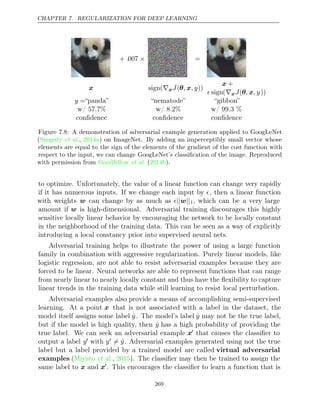 CHAPTER 7. REGULARIZATION FOR DEEP LEARNING
+ .007 × =
x sign(∇xJ(θ x
, , y))
x +
 sign(∇xJ(θ x
, , y))
y =“panda” “nematode” “gibbon”
w/ 57.7%
conﬁdence
w/ 8.2%
conﬁdence
w/ 99.3 %
conﬁdence
Figure 7.8: A demonstration of adversarial example generation applied to GoogLeNet
( , ) on ImageNet. By adding an imperceptibly small vector whose
Szegedy et al. 2014a
elements are equal to the sign of the elements of the gradient of the cost function with
respect to the input, we can change GoogLeNet’s classiﬁcation of the image. Reproduced
with permission from ( ).
Goodfellow et al. 2014b
to optimize. Unfortunately, the value of a linear function can change very rapidly
if it has numerous inputs. If we change each input by , then a linear function
with weights w can change by as much as || ||
w 1, which can be a very large
amount if w is high-dimensional. Adversarial training discourages this highly
sensitive locally linear behavior by encouraging the network to be locally constant
in the neighborhood of the training data. This can be seen as a way of explicitly
introducing a local constancy prior into supervised neural nets.
Adversarial training helps to illustrate the power of using a large function
family in combination with aggressive regularization. Purely linear models, like
logistic regression, are not able to resist adversarial examples because they are
forced to be linear. Neural networks are able to represent functions that can range
from nearly linear to nearly locally constant and thus have the ﬂexibility to capture
linear trends in the training data while still learning to resist local perturbation.
Adversarial examples also provide a means of accomplishing semi-supervised
learning. At a point x that is not associated with a label in the dataset, the
model itself assigns some label ŷ. The model’s label ŷ may not be the true label,
but if the model is high quality, then ŷ has a high probability of providing the
true label. We can seek an adversarial example x that causes the classiﬁer to
output a label y with y = ŷ. Adversarial examples generated using not the true
label but a label provided by a trained model are called virtual adversarial
examples (Miyato 2015
et al., ). The classiﬁer may then be trained to assign the
same label to x and x. This encourages the classiﬁer to learn a function that is
269
 