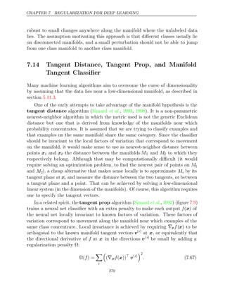 CHAPTER 7. REGULARIZATION FOR DEEP LEARNING
robust to small changes anywhere along the manifold where the unlabeled data
lies. The assumption motivating this approach is that diﬀerent classes usually lie
on disconnected manifolds, and a small perturbation should not be able to jump
from one class manifold to another class manifold.
7.14 Tangent Distance, Tangent Prop, and Manifold
Tangent Classiﬁer
Many machine learning algorithms aim to overcome the curse of dimensionality
by assuming that the data lies near a low-dimensional manifold, as described in
section .
5.11.3
One of the early attempts to take advantage of the manifold hypothesis is the
tangent distance algorithm ( , , ). It is a non-parametric
Simard et al. 1993 1998
nearest-neighbor algorithm in which the metric used is not the generic Euclidean
distance but one that is derived from knowledge of the manifolds near which
probability concentrates. It is assumed that we are trying to classify examples and
that examples on the same manifold share the same category. Since the classiﬁer
should be invariant to the local factors of variation that correspond to movement
on the manifold, it would make sense to use as nearest-neighbor distance between
points x1 and x2 the distance between the manifolds M1 and M2 to which they
respectively belong. Although that may be computationally diﬃcult (it would
require solving an optimization problem, to ﬁnd the nearest pair of points on M1
and M2), a cheap alternative that makes sense locally is to approximate Mi by its
tangent plane at xi and measure the distance between the two tangents, or between
a tangent plane and a point. That can be achieved by solving a low-dimensional
linear system (in the dimension of the manifolds). Of course, this algorithm requires
one to specify the tangent vectors.
In a related spirit, the tangent prop algorithm ( , ) (ﬁgure )
Simard et al. 1992 7.9
trains a neural net classiﬁer with an extra penalty to make each output f(x) of
the neural net locally invariant to known factors of variation. These factors of
variation correspond to movement along the manifold near which examples of the
same class concentrate. Local invariance is achieved by requiring ∇xf (x) to be
orthogonal to the known manifold tangent vectors v( )
i
at x, or equivalently that
the directional derivative of f at x in the directions v( )
i
be small by adding a
regularization penalty :
Ω
Ω( ) =
f

i

(∇xf( ))
x 
v( )
i
2
. (7.67)
270
 