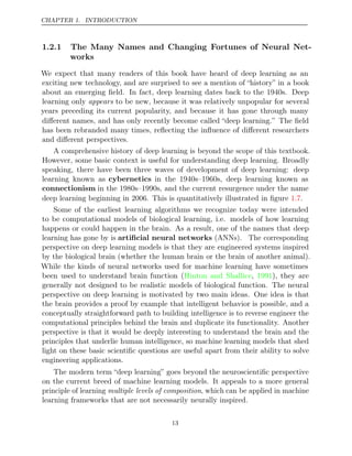 CHAPTER 1. INTRODUCTION
1.2.1 The Many Names and Changing Fortunes of Neural Net-
works
We expect that many readers of this book have heard of deep learning as an
exciting new technology, and are surprised to see a mention of “history” in a book
about an emerging ﬁeld. In fact, deep learning dates back to the 1940s. Deep
learning only appears to be new, because it was relatively unpopular for several
years preceding its current popularity, and because it has gone through many
diﬀerent names, and has only recently become called “deep learning.” The ﬁeld
has been rebranded many times, reﬂecting the inﬂuence of diﬀerent researchers
and diﬀerent perspectives.
A comprehensive history of deep learning is beyond the scope of this textbook.
However, some basic context is useful for understanding deep learning. Broadly
speaking, there have been three waves of development of deep learning: deep
learning known as cybernetics in the 1940s–1960s, deep learning known as
connectionism in the 1980s–1990s, and the current resurgence under the name
deep learning beginning in 2006. This is quantitatively illustrated in ﬁgure .
1.7
Some of the earliest learning algorithms we recognize today were intended
to be computational models of biological learning, i.e. models of how learning
happens or could happen in the brain. As a result, one of the names that deep
learning has gone by is artiﬁcial neural networks (ANNs). The corresponding
perspective on deep learning models is that they are engineered systems inspired
by the biological brain (whether the human brain or the brain of another animal).
While the kinds of neural networks used for machine learning have sometimes
been used to understand brain function ( , ), they are
Hinton and Shallice 1991
generally not designed to be realistic models of biological function. The neural
perspective on deep learning is motivated by two main ideas. One idea is that
the brain provides a proof by example that intelligent behavior is possible, and a
conceptually straightforward path to building intelligence is to reverse engineer the
computational principles behind the brain and duplicate its functionality. Another
perspective is that it would be deeply interesting to understand the brain and the
principles that underlie human intelligence, so machine learning models that shed
light on these basic scientiﬁc questions are useful apart from their ability to solve
engineering applications.
The modern term “deep learning” goes beyond the neuroscientiﬁc perspective
on the current breed of machine learning models. It appeals to a more general
principle of learning multiple levels of composition, which can be applied in machine
learning frameworks that are not necessarily neurally inspired.
13
 