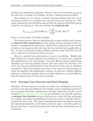 CHAPTER 8. OPTIMIZATION FOR TRAINING DEEP MODELS
solvable by an optimization algorithm. However, when we do not know pdata(x, y)
but only have a training set of samples, we have a machine learning problem.
The simplest way to convert a machine learning problem back into an op-
timization problem is to minimize the expected loss on the training set. This
means replacing the true distribution p(x, y) with the empirical distribution p̂(x, y)
deﬁned by the training set. We now minimize the empirical risk
Ex,y∼p̂data( )
x,y [ ( ( ; ) )] =
L f x θ , y
1
m
m

i=1
L f
( (x( )
i
; )
θ , y( )
i
) (8.3)
where is the number of training examples.
m
The training process based on minimizing this average training error is known
as empirical risk minimization. In this setting, machine learning is still very
similar to straightforward optimization. Rather than optimizing the risk directly,
we optimize the empirical risk, and hope that the risk decreases signiﬁcantly as
well. A variety of theoretical results establish conditions under which the true risk
can be expected to decrease by various amounts.
However, empirical risk minimization is prone to overﬁtting. Models with
high capacity can simply memorize the training set. In many cases, empirical
risk minimization is not really feasible. The most eﬀective modern optimization
algorithms are based on gradient descent, but many useful loss functions, such
as 0-1 loss, have no useful derivatives (the derivative is either zero or undeﬁned
everywhere). These two problems mean that, in the context of deep learning, we
rarely use empirical risk minimization. Instead, we must use a slightly diﬀerent
approach, in which the quantity that we actually optimize is even more diﬀerent
from the quantity that we truly want to optimize.
8.1.2 Surrogate Loss Functions and Early Stopping
Sometimes, the loss function we actually care about (say classiﬁcation error) is not
one that can be optimized eﬃciently. For example, exactly minimizing expected 0-1
loss is typically intractable (exponential in the input dimension), even for a linear
classiﬁer (Marcotte and Savard 1992
, ). In such situations, one typically optimizes
a surrogate loss function instead, which acts as a proxy but has advantages.
For example, the negative log-likelihood of the correct class is typically used as a
surrogate for the 0-1 loss. The negative log-likelihood allows the model to estimate
the conditional probability of the classes, given the input, and if the model can
do that well, then it can pick the classes that yield the least classiﬁcation error in
expectation.
276
 