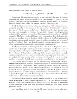 CHAPTER 8. OPTIMIZATION FOR TRAINING DEEP MODELS
most commonly used property is the gradient:
∇θ J( ) =
θ Ex,y∼p̂data
∇θ log pmodel( ; )
x, y θ . (8.6)
Computing this expectation exactly is very expensive because it requires
evaluating the model on every example in the entire dataset. In practice, we can
compute these expectations by randomly sampling a small number of examples
from the dataset, then taking the average over only those examples.
Recall that the standard error of the mean (equation ) estimated from
5.46 n
samples is given by σ/
√
n, where σ is the true standard deviation of the value of
the samples. The denominator of
√
n shows that there are less than linear returns
to using more examples to estimate the gradient. Compare two hypothetical
estimates of the gradient, one based on 100 examples and another based on 10,000
examples. The latter requires 100 times more computation than the former, but
reduces the standard error of the mean only by a factor of 10. Most optimization
algorithms converge much faster (in terms of total computation, not in terms of
number of updates) if they are allowed to rapidly compute approximate estimates
of the gradient rather than slowly computing the exact gradient.
Another consideration motivating statistical estimation of the gradient from a
small number of samples is redundancy in the training set. In the worst case, all
m samples in the training set could be identical copies of each other. A sampling-
based estimate of the gradient could compute the correct gradient with a single
sample, using m times less computation than the naive approach. In practice, we
are unlikely to truly encounter this worst-case situation, but we may ﬁnd large
numbers of examples that all make very similar contributions to the gradient.
Optimization algorithms that use the entire training set are called batch or
deterministic gradient methods, because they process all of the training examples
simultaneously in a large batch. This terminology can be somewhat confusing
because the word “batch” is also often used to describe the minibatch used by
minibatch stochastic gradient descent. Typically the term “batch gradient descent”
implies the use of the full training set, while the use of the term “batch” to describe
a group of examples does not. For example, it is very common to use the term
“batch size” to describe the size of a minibatch.
Optimization algorithms that use only a single example at a time are sometimes
called stochastic or sometimes online methods. The term online is usually
reserved for the case where the examples are drawn from a stream of continually
created examples rather than from a ﬁxed-size training set over which several
passes are made.
Most algorithms used for deep learning fall somewhere in between, using more
278
 
