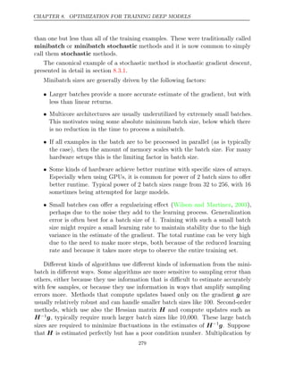 CHAPTER 8. OPTIMIZATION FOR TRAINING DEEP MODELS
than one but less than all of the training examples. These were traditionally called
minibatch or minibatch stochastic methods and it is now common to simply
call them stochastic methods.
The canonical example of a stochastic method is stochastic gradient descent,
presented in detail in section .
8.3.1
Minibatch sizes are generally driven by the following factors:
• Larger batches provide a more accurate estimate of the gradient, but with
less than linear returns.
• Multicore architectures are usually underutilized by extremely small batches.
This motivates using some absolute minimum batch size, below which there
is no reduction in the time to process a minibatch.
• If all examples in the batch are to be processed in parallel (as is typically
the case), then the amount of memory scales with the batch size. For many
hardware setups this is the limiting factor in batch size.
• Some kinds of hardware achieve better runtime with speciﬁc sizes of arrays.
Especially when using GPUs, it is common for power of 2 batch sizes to oﬀer
better runtime. Typical power of 2 batch sizes range from 32 to 256, with 16
sometimes being attempted for large models.
• Small batches can oﬀer a regularizing eﬀect ( , ),
Wilson and Martinez 2003
perhaps due to the noise they add to the learning process. Generalization
error is often best for a batch size of 1. Training with such a small batch
size might require a small learning rate to maintain stability due to the high
variance in the estimate of the gradient. The total runtime can be very high
due to the need to make more steps, both because of the reduced learning
rate and because it takes more steps to observe the entire training set.
Diﬀerent kinds of algorithms use diﬀerent kinds of information from the mini-
batch in diﬀerent ways. Some algorithms are more sensitive to sampling error than
others, either because they use information that is diﬃcult to estimate accurately
with few samples, or because they use information in ways that amplify sampling
errors more. Methods that compute updates based only on the gradient g are
usually relatively robust and can handle smaller batch sizes like 100. Second-order
methods, which use also the Hessian matrix H and compute updates such as
H−1g, typically require much larger batch sizes like 10,000. These large batch
sizes are required to minimize ﬂuctuations in the estimates of H−1
g. Suppose
that H is estimated perfectly but has a poor condition number. Multiplication by
279
 