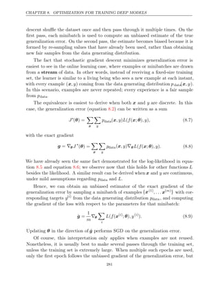 CHAPTER 8. OPTIMIZATION FOR TRAINING DEEP MODELS
descent shuﬄe the dataset once and then pass through it multiple times. On the
ﬁrst pass, each minibatch is used to compute an unbiased estimate of the true
generalization error. On the second pass, the estimate becomes biased because it is
formed by re-sampling values that have already been used, rather than obtaining
new fair samples from the data generating distribution.
The fact that stochastic gradient descent minimizes generalization error is
easiest to see in the online learning case, where examples or minibatches are drawn
from a stream of data. In other words, instead of receiving a ﬁxed-size training
set, the learner is similar to a living being who sees a new example at each instant,
with every example (x, y) coming from the data generating distribution pdata(x, y).
In this scenario, examples are never repeated; every experience is a fair sample
from pdata.
The equivalence is easiest to derive when both x and y are discrete. In this
case, the generalization error (equation ) can be written as a sum
8.2
J∗
( ) =
θ

x

y
pdata( ) ( ( ; ) )
x, y L f x θ , y , (8.7)
with the exact gradient
g = ∇θ J ∗
( ) =
θ

x

y
pdata( )
x, y ∇θ L f , y .
( ( ; )
x θ ) (8.8)
We have already seen the same fact demonstrated for the log-likelihood in equa-
tion and equation ; we observe now that this holds for other functions
8.5 8.6 L
besides the likelihood. A similar result can be derived when x and y are continuous,
under mild assumptions regarding pdata and .
L
Hence, we can obtain an unbiased estimator of the exact gradient of the
generalization error by sampling a minibatch of examples {x(1)
, . . . x( )
m } with cor-
responding targets y( )
i
from the data generating distribution pdata , and computing
the gradient of the loss with respect to the parameters for that minibatch:
ĝ =
1
m
∇θ

i
L f
( (x( )
i
; )
θ , y( )
i
). (8.9)
Updating in the direction of
θ ĝ performs SGD on the generalization error.
Of course, this interpretation only applies when examples are not reused.
Nonetheless, it is usually best to make several passes through the training set,
unless the training set is extremely large. When multiple such epochs are used,
only the ﬁrst epoch follows the unbiased gradient of the generalization error, but
281
 