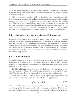 CHAPTER 8. OPTIMIZATION FOR TRAINING DEEP MODELS
of course, the additional epochs usually provide enough beneﬁt due to decreased
training error to oﬀset the harm they cause by increasing the gap between training
error and test error.
With some datasets growing rapidly in size, faster than computing power, it
is becoming more common for machine learning applications to use each training
example only once or even to make an incomplete pass through the training
set. When using an extremely large training set, overﬁtting is not an issue, so
underﬁtting and computational eﬃciency become the predominant concerns. See
also ( ) for a discussion of the eﬀect of computational
Bottou and Bousquet 2008
bottlenecks on generalization error, as the number of training examples grows.
8.2 Challenges in Neural Network Optimization
Optimization in general is an extremely diﬃcult task. Traditionally, machine
learning has avoided the diﬃculty of general optimization by carefully designing
the objective function and constraints to ensure that the optimization problem is
convex. When training neural networks, we must confront the general non-convex
case. Even convex optimization is not without its complications. In this section,
we summarize several of the most prominent challenges involved in optimization
for training deep models.
8.2.1 Ill-Conditioning
Some challenges arise even when optimizing convex functions. Of these, the most
prominent is ill-conditioning of the Hessian matrix H. This is a very general
problem in most numerical optimization, convex or otherwise, and is described in
more detail in section .
4.3.1
The ill-conditioning problem is generally believed to be present in neural
network training problems. Ill-conditioning can manifest by causing SGD to get
“stuck” in the sense that even very small steps increase the cost function.
Recall from equation that a second-order Taylor series expansion of the
4.9
cost function predicts that a gradient descent step of will add
−g
1
2
2
g
Hg g
−  
g (8.10)
to the cost. Ill-conditioning of the gradient becomes a problem when 1
22gHg
exceeds g
g. To determine whether ill-conditioning is detrimental to a neural
network training task, one can monitor the squared gradient norm g
g and
282
 
