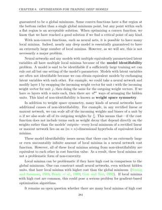 CHAPTER 8. OPTIMIZATION FOR TRAINING DEEP MODELS
guaranteed to be a global minimum. Some convex functions have a ﬂat region at
the bottom rather than a single global minimum point, but any point within such
a ﬂat region is an acceptable solution. When optimizing a convex function, we
know that we have reached a good solution if we ﬁnd a critical point of any kind.
With non-convex functions, such as neural nets, it is possible to have many
local minima. Indeed, nearly any deep model is essentially guaranteed to have
an extremely large number of local minima. However, as we will see, this is not
necessarily a major problem.
Neural networks and any models with multiple equivalently parametrized latent
variables all have multiple local minima because of the model identiﬁability
problem. A model is said to be identiﬁable if a suﬃciently large training set can
rule out all but one setting of the model’s parameters. Models with latent variables
are often not identiﬁable because we can obtain equivalent models by exchanging
latent variables with each other. For example, we could take a neural network and
modify layer 1 by swapping the incoming weight vector for unit i with the incoming
weight vector for unit j, then doing the same for the outgoing weight vectors. If we
have m layers with n units each, then there are n!m
ways of arranging the hidden
units. This kind of non-identiﬁability is known as weight space symmetry.
In addition to weight space symmetry, many kinds of neural networks have
additional causes of non-identiﬁability. For example, in any rectiﬁed linear or
maxout network, we can scale all of the incoming weights and biases of a unit by
α if we also scale all of its outgoing weights by 1
α. This means that—if the cost
function does not include terms such as weight decay that depend directly on the
weights rather than the models’ outputs—every local minimum of a rectiﬁed linear
or maxout network lies on an (m n
× )-dimensional hyperbola of equivalent local
minima.
These model identiﬁability issues mean that there can be an extremely large
or even uncountably inﬁnite amount of local minima in a neural network cost
function. However, all of these local minima arising from non-identiﬁability are
equivalent to each other in cost function value. As a result, these local minima are
not a problematic form of non-convexity.
Local minima can be problematic if they have high cost in comparison to the
global minimum. One can construct small neural networks, even without hidden
units, that have local minima with higher cost than the global minimum (Sontag
and Sussman 1989 Brady 1989 Gori and Tesi 1992
, ; et al., ; , ). If local minima
with high cost are common, this could pose a serious problem for gradient-based
optimization algorithms.
It remains an open question whether there are many local minima of high cost
284
 