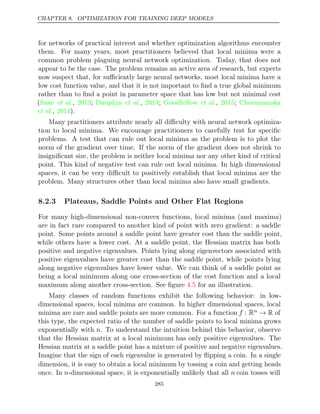 CHAPTER 8. OPTIMIZATION FOR TRAINING DEEP MODELS
for networks of practical interest and whether optimization algorithms encounter
them. For many years, most practitioners believed that local minima were a
common problem plaguing neural network optimization. Today, that does not
appear to be the case. The problem remains an active area of research, but experts
now suspect that, for suﬃciently large neural networks, most local minima have a
low cost function value, and that it is not important to ﬁnd a true global minimum
rather than to ﬁnd a point in parameter space that has low but not minimal cost
( , ; , ; , ;
Saxe et al. 2013 Dauphin et al. 2014 Goodfellow et al. 2015 Choromanska
et al., ).
2014
Many practitioners attribute nearly all diﬃculty with neural network optimiza-
tion to local minima. We encourage practitioners to carefully test for speciﬁc
problems. A test that can rule out local minima as the problem is to plot the
norm of the gradient over time. If the norm of the gradient does not shrink to
insigniﬁcant size, the problem is neither local minima nor any other kind of critical
point. This kind of negative test can rule out local minima. In high dimensional
spaces, it can be very diﬃcult to positively establish that local minima are the
problem. Many structures other than local minima also have small gradients.
8.2.3 Plateaus, Saddle Points and Other Flat Regions
For many high-dimensional non-convex functions, local minima (and maxima)
are in fact rare compared to another kind of point with zero gradient: a saddle
point. Some points around a saddle point have greater cost than the saddle point,
while others have a lower cost. At a saddle point, the Hessian matrix has both
positive and negative eigenvalues. Points lying along eigenvectors associated with
positive eigenvalues have greater cost than the saddle point, while points lying
along negative eigenvalues have lower value. We can think of a saddle point as
being a local minimum along one cross-section of the cost function and a local
maximum along another cross-section. See ﬁgure for an illustration.
4.5
Many classes of random functions exhibit the following behavior: in low-
dimensional spaces, local minima are common. In higher dimensional spaces, local
minima are rare and saddle points are more common. For a function f : Rn → R of
this type, the expected ratio of the number of saddle points to local minima grows
exponentially with n. To understand the intuition behind this behavior, observe
that the Hessian matrix at a local minimum has only positive eigenvalues. The
Hessian matrix at a saddle point has a mixture of positive and negative eigenvalues.
Imagine that the sign of each eigenvalue is generated by ﬂipping a coin. In a single
dimension, it is easy to obtain a local minimum by tossing a coin and getting heads
once. In n-dimensional space, it is exponentially unlikely that all n coin tosses will
285
 