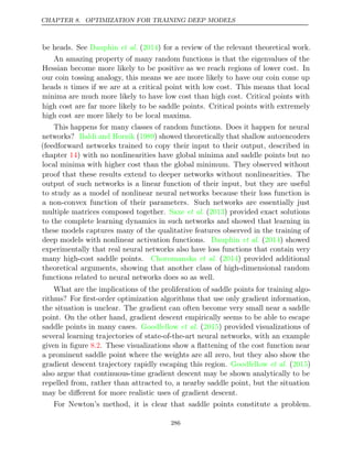 CHAPTER 8. OPTIMIZATION FOR TRAINING DEEP MODELS
be heads. See ( ) for a review of the relevant theoretical work.
Dauphin et al. 2014
An amazing property of many random functions is that the eigenvalues of the
Hessian become more likely to be positive as we reach regions of lower cost. In
our coin tossing analogy, this means we are more likely to have our coin come up
heads n times if we are at a critical point with low cost. This means that local
minima are much more likely to have low cost than high cost. Critical points with
high cost are far more likely to be saddle points. Critical points with extremely
high cost are more likely to be local maxima.
This happens for many classes of random functions. Does it happen for neural
networks? ( ) showed theoretically that shallow autoencoders
Baldi and Hornik 1989
(feedforward networks trained to copy their input to their output, described in
chapter ) with no nonlinearities have global minima and saddle points but no
14
local minima with higher cost than the global minimum. They observed without
proof that these results extend to deeper networks without nonlinearities. The
output of such networks is a linear function of their input, but they are useful
to study as a model of nonlinear neural networks because their loss function is
a non-convex function of their parameters. Such networks are essentially just
multiple matrices composed together. ( ) provided exact solutions
Saxe et al. 2013
to the complete learning dynamics in such networks and showed that learning in
these models captures many of the qualitative features observed in the training of
deep models with nonlinear activation functions. ( ) showed
Dauphin et al. 2014
experimentally that real neural networks also have loss functions that contain very
many high-cost saddle points. Choromanska 2014
et al. ( ) provided additional
theoretical arguments, showing that another class of high-dimensional random
functions related to neural networks does so as well.
What are the implications of the proliferation of saddle points for training algo-
rithms? For ﬁrst-order optimization algorithms that use only gradient information,
the situation is unclear. The gradient can often become very small near a saddle
point. On the other hand, gradient descent empirically seems to be able to escape
saddle points in many cases. ( ) provided visualizations of
Goodfellow et al. 2015
several learning trajectories of state-of-the-art neural networks, with an example
given in ﬁgure . These visualizations show a ﬂattening of the cost function near
8.2
a prominent saddle point where the weights are all zero, but they also show the
gradient descent trajectory rapidly escaping this region. ( )
Goodfellow et al. 2015
also argue that continuous-time gradient descent may be shown analytically to be
repelled from, rather than attracted to, a nearby saddle point, but the situation
may be diﬀerent for more realistic uses of gradient descent.
For Newton’s method, it is clear that saddle points constitute a problem.
286
 