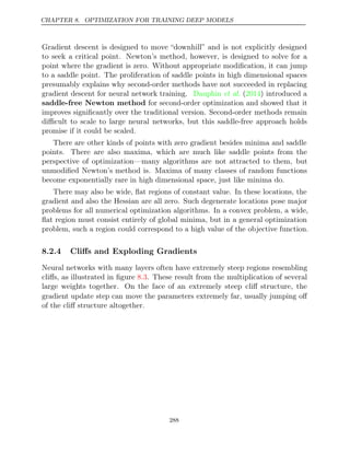 CHAPTER 8. OPTIMIZATION FOR TRAINING DEEP MODELS
Gradient descent is designed to move “downhill” and is not explicitly designed
to seek a critical point. Newton’s method, however, is designed to solve for a
point where the gradient is zero. Without appropriate modiﬁcation, it can jump
to a saddle point. The proliferation of saddle points in high dimensional spaces
presumably explains why second-order methods have not succeeded in replacing
gradient descent for neural network training. ( ) introduced a
Dauphin et al. 2014
saddle-free Newton method for second-order optimization and showed that it
improves signiﬁcantly over the traditional version. Second-order methods remain
diﬃcult to scale to large neural networks, but this saddle-free approach holds
promise if it could be scaled.
There are other kinds of points with zero gradient besides minima and saddle
points. There are also maxima, which are much like saddle points from the
perspective of optimization—many algorithms are not attracted to them, but
unmodiﬁed Newton’s method is. Maxima of many classes of random functions
become exponentially rare in high dimensional space, just like minima do.
There may also be wide, ﬂat regions of constant value. In these locations, the
gradient and also the Hessian are all zero. Such degenerate locations pose major
problems for all numerical optimization algorithms. In a convex problem, a wide,
ﬂat region must consist entirely of global minima, but in a general optimization
problem, such a region could correspond to a high value of the objective function.
8.2.4 Cliﬀs and Exploding Gradients
Neural networks with many layers often have extremely steep regions resembling
cliﬀs, as illustrated in ﬁgure . These result from the multiplication of several
8.3
large weights together. On the face of an extremely steep cliﬀ structure, the
gradient update step can move the parameters extremely far, usually jumping oﬀ
of the cliﬀ structure altogether.
288
 