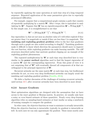 CHAPTER 8. OPTIMIZATION FOR TRAINING DEEP MODELS
by repeatedly applying the same operation at each time step of a long temporal
sequence. Repeated application of the same parameters gives rise to especially
pronounced diﬃculties.
For example, suppose that a computational graph contains a path that consists
of repeatedly multiplying by a matrix W. After t steps, this is equivalent to mul-
tiplying by Wt . Suppose that W has an eigendecomposition W = V diag(λ)V −1.
In this simple case, it is straightforward to see that
W t
=

V λ V
diag( ) −1
t
= ( )
V diag λ t
V −1
. (8.11)
Any eigenvalues λi that are not near an absolute value of will either explode if they
1
are greater than in magnitude or vanish if they are less than in magnitude. The
1 1
vanishing and exploding gradient problem refers to the fact that gradients
through such a graph are also scaled according to diag(λ )t. Vanishing gradients
make it diﬃcult to know which direction the parameters should move to improve
the cost function, while exploding gradients can make learning unstable. The cliﬀ
structures described earlier that motivate gradient clipping are an example of the
exploding gradient phenomenon.
The repeated multiplication by W at each time step described here is very
similar to the power method algorithm used to ﬁnd the largest eigenvalue of
a matrix W and the corresponding eigenvector. From this point of view it is
not surprising that xWt will eventually discard all components of x that are
orthogonal to the principal eigenvector of .
W
Recurrent networks use the same matrix W at each time step, but feedforward
networks do not, so even very deep feedforward networks can largely avoid the
vanishing and exploding gradient problem ( , ).
Sussillo 2014
We defer a further discussion of the challenges of training recurrent networks
until section , after recurrent networks have been described in more detail.
10.7
8.2.6 Inexact Gradients
Most optimization algorithms are designed with the assumption that we have
access to the exact gradient or Hessian matrix. In practice, we usually only have
a noisy or even biased estimate of these quantities. Nearly every deep learning
algorithm relies on sampling-based estimates at least insofar as using a minibatch
of training examples to compute the gradient.
In other cases, the objective function we want to minimize is actually intractable.
When the objective function is intractable, typically its gradient is intractable as
well. In such cases we can only approximate the gradient. These issues mostly arise
290
 