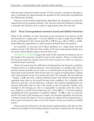 CHAPTER 8. OPTIMIZATION FOR TRAINING DEEP MODELS
with the more advanced models in part . For example, contrastive divergence
III
gives a technique for approximating the gradient of the intractable log-likelihood
of a Boltzmann machine.
Various neural network optimization algorithms are designed to account for
imperfections in the gradient estimate. One can also avoid the problem by choosing
a surrogate loss function that is easier to approximate than the true loss.
8.2.7 Poor Correspondence between Local and Global Structure
Many of the problems we have discussed so far correspond to properties of the
loss function at a single point—it can be diﬃcult to make a single step if J(θ) is
poorly conditioned at the current point θ, or if θ lies on a cliﬀ, or if θ is a saddle
point hiding the opportunity to make progress downhill from the gradient.
It is possible to overcome all of these problems at a single point and still
perform poorly if the direction that results in the most improvement locally does
not point toward distant regions of much lower cost.
Goodfellow 2015
et al. ( ) argue that much of the runtime of training is due to
the length of the trajectory needed to arrive at the solution. Figure shows that
8.2
the learning trajectory spends most of its time tracing out a wide arc around a
mountain-shaped structure.
Much of research into the diﬃculties of optimization has focused on whether
training arrives at a global minimum, a local minimum, or a saddle point, but in
practice neural networks do not arrive at a critical point of any kind. Figure 8.1
shows that neural networks often do not arrive at a region of small gradient. Indeed,
such critical points do not even necessarily exist. For example, the loss function
− log p(y | x; θ) can lack a global minimum point and instead asymptotically
approach some value as the model becomes more conﬁdent. For a classiﬁer with
discrete y and p(y | x) provided by a softmax, the negative log-likelihood can
become arbitrarily close to zero if the model is able to correctly classify every
example in the training set, but it is impossible to actually reach the value of
zero. Likewise, a model of real values p(y | x) = N(y;f(θ), β−1
) can have negative
log-likelihood that asymptotes to negative inﬁnity—if f(θ) is able to correctly
predict the value of all training set y targets, the learning algorithm will increase
β without bound. See ﬁgure for an example of a failure of local optimization to
8.4
ﬁnd a good cost function value even in the absence of any local minima or saddle
points.
Future research will need to develop further understanding of the factors that
inﬂuence the length of the learning trajectory and better characterize the outcome
291
 