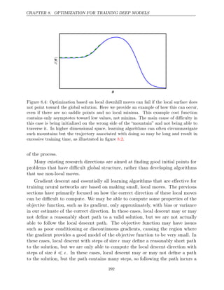 CHAPTER 8. OPTIMIZATION FOR TRAINING DEEP MODELS
θ
J(
)
θ
Figure 8.4: Optimization based on local downhill moves can fail if the local surface does
not point toward the global solution. Here we provide an example of how this can occur,
even if there are no saddle points and no local minima. This example cost function
contains only asymptotes toward low values, not minima. The main cause of diﬃculty in
this case is being initialized on the wrong side of the “mountain” and not being able to
traverse it. In higher dimensional space, learning algorithms can often circumnavigate
such mountains but the trajectory associated with doing so may be long and result in
excessive training time, as illustrated in ﬁgure .
8.2
of the process.
Many existing research directions are aimed at ﬁnding good initial points for
problems that have diﬃcult global structure, rather than developing algorithms
that use non-local moves.
Gradient descent and essentially all learning algorithms that are eﬀective for
training neural networks are based on making small, local moves. The previous
sections have primarily focused on how the correct direction of these local moves
can be diﬃcult to compute. We may be able to compute some properties of the
objective function, such as its gradient, only approximately, with bias or variance
in our estimate of the correct direction. In these cases, local descent may or may
not deﬁne a reasonably short path to a valid solution, but we are not actually
able to follow the local descent path. The objective function may have issues
such as poor conditioning or discontinuous gradients, causing the region where
the gradient provides a good model of the objective function to be very small. In
these cases, local descent with steps of size  may deﬁne a reasonably short path
to the solution, but we are only able to compute the local descent direction with
steps of size δ 
 . In these cases, local descent may or may not deﬁne a path
to the solution, but the path contains many steps, so following the path incurs a
292
 